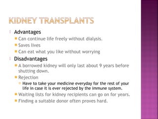 

Advantages
 Can

continue life freely without dialysis.
 Saves lives
 Can eat what you like without worrying


Disadvantages
A

borrowed kidney will only last about 9 years before
shutting down.
 Rejection


Have to take your medicine everyday for the rest of your
life in case it is ever rejected by the immune system.

 Waiting

lists for kidney recipients can go on for years.
 Finding a suitable donor often proves hard.

 