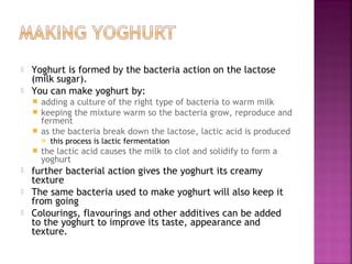 


Yoghurt is formed by the bacteria action on the lactose
(milk sugar).
You can make yoghurt by:
adding a culture of the right type of bacteria to warm milk
 keeping the mixture warm so the bacteria grow, reproduce and
ferment
 as the bacteria break down the lactose, lactic acid is produced










this process is lactic fermentation

the lactic acid causes the milk to clot and solidify to form a
yoghurt

further bacterial action gives the yoghurt its creamy
texture
The same bacteria used to make yoghurt will also keep it
from going
Colourings, flavourings and other additives can be added
to the yoghurt to improve its taste, appearance and
texture.

 