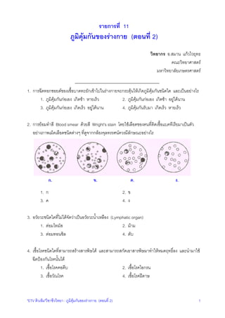 รายการที่ 11

ภูมิคุมกันของรางกาย (ตอนที่ 2)
วิทยากร อ.สมาน แกวไวยุทธ
คณะวิทยาศาสตร
มหาวิทยาลัยเกษตรศาสตร
1. การฉีดทอกซอยดของเชื้อบาดทะยักเขาไปในรางกายจะกระตุนใหเกิดภูมิคุมกันชนิดใด และเปนอยางไร
1. ภูมิคุมกันกอเอง เกิดชา หายเร็ว
2. ภูมิคุมกันกอเอง เกิดชา อยูไดนาน
3. ภูมิคุมกันกอเอง เกิดเร็ว อยูไดนาน
4. ภูมิคุมกันรับมา เกิดเร็ว หายเร็ว
2. การยอมทําสี Blood smear ดวยสี Wright's stain โดยใชเลือดของคนที่ติดเชื้อแบคทีเรียมาเปนตัว
อยางภาพเม็ดเลือดชนิดตางๆ ที่ดูจากกลองจุลทรรศนควรมีลักษณะอยางไร

ก.

ข.

1. ก
3. ค

ค.

ง.

2. ข
4. ง

3. อวัยวะชนิดใดที่ไมไดจัดวาเปนอวัยวะน้ําเหลือง (Lymphatic organ)
1. ตอมไทมัส
2. มาม
3. ตอมทอนซิล
4. ตับ
4. เชื้อโรคชนิดใดที่สามารถสรางสารพิษได และสามารถสกัดเอาสารพิษมาทําใหหมดฤทธิ์ลง และนํามาใช
ฉีดปองกันโรคนั้นได
1. เชื้อโรคคอตีบ
2. เชื้อโรคไอกรน
3. เชื้อวัณโรค
4. เชื้อโรคฝดาษ

"ETV ติวเขม"วิชาชีววิทยา : ภูมิคุมกันของรางกาย (ตอนที่ 2)

1

 