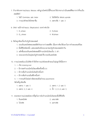 7. ถาเราสังเกตการแบงแบบ Meiosis หลักฐานใดตอไปนี้ที่จะบอกใหเราทราบวาเปนเซลลพืชมากกวาที่จะเปน
เซลลสัตว
1. ไมมี Centrioles และ Aster
2. ไมมีเสนใย Mitotic spindle
3. การแบงตัวของไซโทพลาซึม
4. เฉพาะขอ 1 และ 3
8. DNA จะมีการถายแบบ (Replication) ระหวางชวงใด
2. S phase
1. G1 phase
3. G2 phase
4. M phase
9. ขอใดถูกตองเกี่ยวกับวัฏจักรของเซลล
1. ระยะอินเตอรเฟสของเซลลสัตวจะยาวกวาเซลลพืช เนื่องจากตองใชเวลาในการจําลองเซนทริโอล
2. สิ่งมีชีวิตชนิดหนึ่ง แตละเซลลจะมีระยะเวลาของวัฏจักรของเซลลเทากัน
3. เสร็จสิ้นระยะอินเตอรเฟสเซลลมีจํานวนโครโมโซมเปน 2 เทา
4. ระยะเวลาสวนใหญของวัฏจักรเซลล คือ ระยะอินเตอรเฟส
10. การแบงเซลลแบบไมโอซิส ทําใหเกิดการแปรผันของลักษณะในรุนลูกไดเนื่องจาก
1. = เกิด crossing over
2. = มีการลดจํานวนโครโมโซมเหลือครึ่งหนึ่ง (n)
3. = มีการเพิ่มจํานวนโครโมโซมอีกหนึ่งเทา
4. = มีการเพิ่มจํานวนยีนสอีกหนึ่งเทา
5. = การรวมตัวใหมอยางอิสระของยีนส (free assortment)
ขอใดที่ถูกตองคือ
1. เฉพาะ 1 และ 5
2. เฉพาะ 1, 2 และ 5
3. เฉพาะ 2, 3 และ 4
4. ทั้ง 1, 2, 3, 4, และ 5
11. ระยะของการแบงเซลลเหมาะที่สุดในการนับจํานวนโครโมโซมของสิ่งมีชีวิตคือ
1. อินเตอรเฟส
2. แอนาเฟส
3. โปรเฟส
4. เมตาเฟส

"ETV ติวเขม"วิชาชีววิทยา : การแบงเซลล

3

 