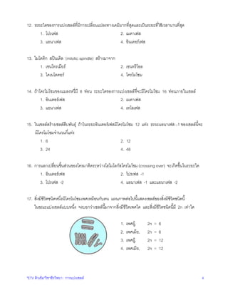12. ระยะใดของการแบงเซลลที่มีการเปลี่ยนแปลงทางเคมีมากที่สุดและเปนระยะที่ใชเวลานานที่สุด
1. โปรเฟส
2. เมตาเฟส
3. แอนาเฟส
4. อินเตอรเฟส
13. ไมโตติก สปนเดิล (mitotic spindle) สรางมาจาก
1. เซนโทรเมียร
2. เซนทริโอล
3. ไคเนโตคอร
4. โครโมโซม
14. ถาโครโมโซมของแมลงหวี่มี 8 ทอน ระยะใดของการแบงเซลลที่จะมีโครโมโซม 16 ทอนภายในเซลล
1. อินเตอรเฟส
2. เมตาเฟส
3. แอนาเฟส
4. เทโลเฟส
15. ในเซลลสรางเซลลสืบพันธุ ถาในระยะอินเตอรเฟสมีโครโมโซม 12 แทง ระยะแอนาเฟส –1 ของเซลลนี้จะ
มีโครโมโซมจํานวนกี่แทง
1. 6
2. 12
3. 24
4. 48
16. การแลกเปลี่ยนชิ้นสวนของโครมาติดระหวางโฮโมโลกัสโครโมโซม (crossing over) จะเกิดขึ้นในระยะใด
1. อินเตอรเฟส
2. โปรเฟส -1
3. โปรเฟส -2
4. แอนาเฟส -1 และแอนาเฟส -2
17. สิ่งมีชีวิตชนิดหนึ่งมีโครโมโซมเพศเหมือนกับคน แผนภาพตอไปนี้แสดงเซลลของสิ่งมีชีวิตชนิดนี้
ในขณะแบงเซลลแบบหนึ่ง จงบอกวาเซลลนี้มาจากสิ่งมีชีวิตเพศใด และสิ่งมีชีวิตชนิดนี้มี 2n เทาใด
1.
2.
3.
4.

"ETV ติวเขม"วิชาชีววิทยา : การแบงเซลล

เพศผู,
เพศเมีย,
เพศผู,
เพศเมีย,

2n
2n
2n
2n

=
=
=
=

6
6
12
12

4

 
