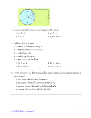 18. จากแผนภาพแสดงวัฏจักรของเซลล ระยะใดที่มีปริมาณ DNA เทากัน
1. G1 กับ G2
2. G1 กับ T
3. P กับ T
4. P, M, A และ T
19. เซลลใดจะอยูที่ระยะ G0 ตลอด
1 = เซลลประสาทในสมองของชายอายุ 20
2 = เซลลกลามเนื้อหัวใจของเด็กอายุ 12 ป
3 = เพอริไซเคิลในรากพืช
4 = เซลลไขกระดูกในกระดูกขา
5 = เซลล Lymphocyte ที่มีเชื้อโรค
1. ขอ 1 และ 2
3. ขอ 2, 3 และ 5

2. ขอ 3, 4 และ 5
4. ขอ 1, 2 และ 5

20. การศึกษาโครโมโซมของคน ซึ่งปรากฏเปนทอนสั้นๆ เปนระยะใดของการแบงเซลลและมีประโยชนอยางไร
ตอการแบงเซลล
1. ระยะโปรเฟส เพื่อใหมองเห็นโครโมโซมชัดเจน
2. ระยะโปรเฟส เพื่อพรอมที่จะใหโครมาติดแยกออกจากกัน
3. เมตาเฟส เพื่อสะดวกในการเขาคูของโครโมโซมคูเหมือนกัน
4. เมตาเฟส เพื่อสะดวกในการเคลื่อนที่ของโครโมโซม

"ETV ติวเขม"วิชาชีววิทยา : การแบงเซลล

5

 