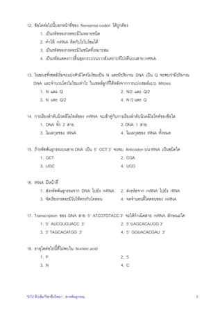 12. ขอใดตอไปนี้บอกหนาที่ของ Nonsense codon ไดถูกตอง
1. เปนรหัสของกรดอะมิโนหลายชนิด
2. ทําให mRNA ติดกับไรโบโซมได
3. เปนรหัสของกรดอะมิโนชนิดที่เหมาะสม
4. เปนรหัสแสดงการสิ้นสุดกระบวนการสังเคราะหโปรตีนบนสาย mRNA
13. ในขณะที่เซลลเริ่มจะแบงตัวมีโครโมโซมเปน N และมีปริมาณ DNA เปน Q จะพบวามีปริมาณ
DNA และจํานวนโครโมโซมเทาไร ในเซลลลูกที่ไดหลังจากการแบงเซลลแบบ Mitosis
1. N และ Q
2. N/2 และ Q/2
3. N และ Q/2
4. N /2 และ Q
14. การเรียงลําดับนิวคลีโอไทดของ mRNA จะเขาคูกบการเรียงลําดับนิวคลีโอไทดของขอใด
ั
1. DNA ทั้ง 2 สาย
2. DNA 1 สาย
3. โมเลกุลของ tRNA
4. โมเลกุลของ tRNA ทั้งหมด
15. ถารหัสพันธุกรรมบนสาย DNA เปน 5' GCT 3' จะพบ Anticodon บน tRNA เปนชนิดใด
1. GCT
2. CGA
3. UGC
4. UCG
16. tRNA มีหนาที่
1. สงรหัสพันธุกรรมจาก DNA ไปยัง mRNA
3. จัดเรียงกรดอะมิโนใหตรงกับโคดอน

2. สงรหัสจาก mRNA ไปยัง rRNA
4. จดจําแอนตี้โคดอนของ mRNA

17. Transcription ของ DNA สาย 5' ATCGTGTACC 3' จะใหกําเนิดสาย mRNA ลักษณะใด
1. 5' AUCGUGUACC 3'
2. 5' UAGCACAUGG 3'
3. 5' TAGCACATGG 3'
4. 5' GGUACACGAU 3'
18. ธาตุใดตอไปนี้ที่ไมพบใน Nucleic acid
1. P
3. N

"ETV ติวเขม"วิชาชีววิทยา : สารพันธุกรรม

2. S
4. C

3

 