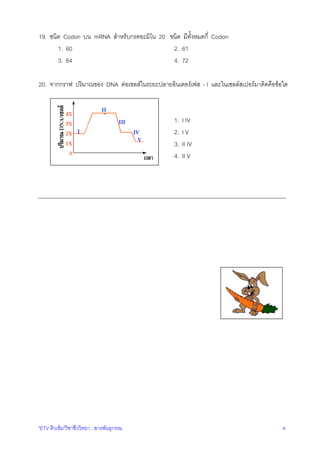 19. ชนิด Codon บน mRNA สําหรับกรดอะมิโน 20 ชนิด มีทั้งหมดกี่ Codon
1. 60
2. 61
3. 64
4. 72
20. จากกราฟ ปริมาณของ DNA ตอเซลลในระยะปลายอินเตอรเฟส - I และในเซลลสเปอรมาติดคือขอใด

1.
2.
3.
4.

"ETV ติวเขม"วิชาชีววิทยา : สารพันธุกรรม

I IV
IV
II IV
II V

4

 