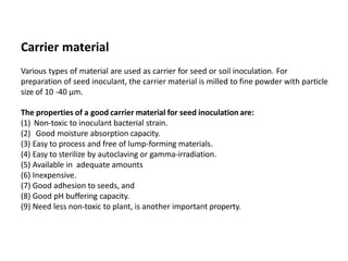 Carrier material
Various types of material are used as carrier for seed or soil inoculation. For
preparation of seed inoculant, the carrier material is milled to fine powder with particle
size of 10 -40 μm.
The properties of a good carrier material for seed inoculation are:
(1) Non-toxic to inoculant bacterial strain.
(2) Good moisture absorption capacity.
(3) Easy to process and free of lump-forming materials.
(4) Easy to sterilize by autoclaving or gamma-irradiation.
(5) Available in adequate amounts
(6) Inexpensive.
(7) Good adhesion to seeds, and
(8) Good pH buffering capacity.
(9) Need less non-toxic to plant, is another important property.
 