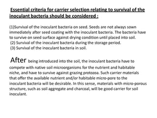 Essential criteria for carrier selection relating to survival of the
inoculant bacteria should be considered :
(1)Survival of the inoculant bacteria on seed. Seeds are not always sown
immediately after seed coating with the inoculant bacteria. The bacteria have
to survive on seed surface against drying condition until placed into soil.
(2) Survival of the inoculant bacteria during the storage period.
(3) Survival of the inoculant bacteria in soil.
After being introduced into the soil, the inoculant bacteria have to
compete with native soil microorganisms for the nutrient and habitable
niche, and have to survive against grazing protozoa. Such carrier materials
that offer the available nutrient and/or habitable micro-pore to the
inoculant bacteria will be desirable. In this sense, materials with micro-porous
structure, such as soil aggregate and charcoal, will be good carrier for soil
inoculant.
 