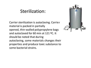Sterilization:
r
Carrier sterilization is autoclaving. Carrie
material is packed in partially
opened, thin-walled polypropylene bags
and autoclaved for 60 min at 121 ºC. It
should be noted that during
autoclaving, some materials changes their
properties and produce toxic substance to
some bacterial strains.
 