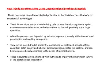 New Trends in Formulations Using Unconventional Synthetic Materials
These polymers have demonstrated potential as bacterial carriers that offered
substantial advantages :
 These formulations encapsulate the living cells protect the microorganisms against
many environmental stresses, and release them to the soil, gradually but in large
quantities.
 when the polymers are degraded by soil microorganisms, usually at the time of seed
germination and seedling emergence.
 They can be stored dried at ambient temperatures for prolonged periods, offer a
consistent batch quality and a better defined environment for the bacteria, and can
be manipulated easily according to the needs of specific bacteria.
 These inoculants can be amended with nutrients to improve the short-term survival
of the bacteria upon inoculation
 