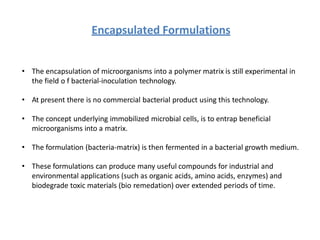 Encapsulated Formulations
• The encapsulation of microorganisms into a polymer matrix is still experimental in
the field o f bacterial-inoculation technology.
• At present there is no commercial bacterial product using this technology.
• The concept underlying immobilized microbial cells, is to entrap beneficial
microorganisms into a matrix.
• The formulation (bacteria-matrix) is then fermented in a bacterial growth medium.
• These formulations can produce many useful compounds for industrial and
environmental applications (such as organic acids, amino acids, enzymes) and
biodegrade toxic materials (bio remedation) over extended periods of time.
 