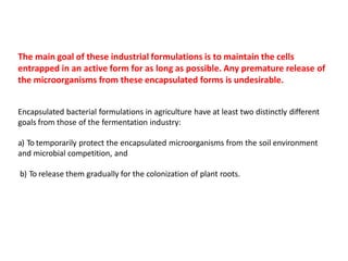 The main goal of these industrial formulations is to maintain the cells
entrapped in an active form for as long as possible. Any premature release of
the microorganisms from these encapsulated forms is undesirable.
Encapsulated bacterial formulations in agriculture have at least two distinctly different
goals from those of the fermentation industry:
a) To temporarily protect the encapsulated microorganisms from the soil environment
and microbial competition, and
b) To release them gradually for the colonization of plant roots.
 