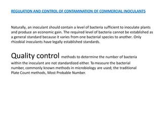REGULATION AND CONTROL OF CONTAMINATION OF COMMERCIAL INOCULANTS
Naturally, an inoculant should contain a level of bacteria sufficient to inoculate plants
and produce an economic gain. The required level of bacteria cannot be established as
a general standard because it varies from one bacterial species to another. Only
rhizobial inoculants have legally established standards.
Quality control methods to determine the number of bacteria
within the inoculant are not standardized either. To measure the bacterial
number, commonly known methods in microbiology are used; the traditional
Plate Count methods, Most Probable Number.
 