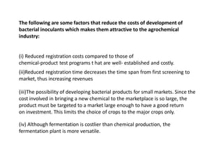 The following are some factors that reduce the costs of development of
bacterial inoculants which makes them attractive to the agrochemical
industry:
(i) Reduced registration costs compared to those of
chemical-product test programs t hat are well- established and costly.
(ii)Reduced registration time decreases the time span from first screening to
market, thus increasing revenues
(iii)The possibility of developing bacterial products for small markets. Since the
cost involved in bringing a new chemical to the marketplace is so large, the
product must be targeted to a market large enough to have a good return
on investment. This limits the choice of crops to the major crops only.
(iv) Although fermentation is costlier than chemical production, the
fermentation plant is more versatile.
 