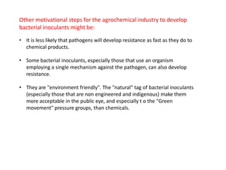 Other motivational steps for the agrochemical industry to develop
bacterial inoculants might be:
• It is less likely that pathogens will develop resistance as fast as they do to
chemical products.
• Some bacterial inoculants, especially those that use an organism
employing a single mechanism against the pathogen, can also develop
resistance.
• They are "environment friendly". The "natural“ tag of bacterial inoculants
(especially those that are non engineered and indigenous) make them
more acceptable in the public eye, and especially t o the "Green
movement" pressure groups, than chemicals.
 