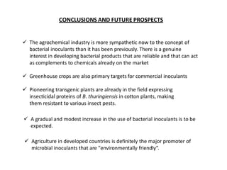 CONCLUSIONS AND FUTURE PROSPECTS
 The agrochemical industry is more sympathetic now to the concept of
bacterial inoculants than it has been previously. There is a genuine
interest in developing bacterial products that are reliable and that can act
as complements to chemicals already on the market
 Greenhouse crops are also primary targets for commercial inoculants
 Pioneering transgenic plants are already in the field expressing
insecticidal proteins of B. thuringiensis in cotton plants, making
them resistant to various insect pests.
 A gradual and modest increase in the use of bacterial inoculants is to be
expected.
 Agriculture in developed countries is definitely the major promoter of
microbial inoculants that are "environmentally friendly“.
 