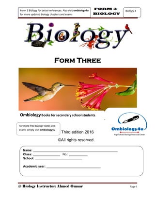 @ Biology Instructor: Ahmed Omaar Page i
Form 3 Biology for better references. Also visit ombiology4u
for more updated biology chapters and exams
Biology 3
Form Three
Third edition 2016
©All rights reserved.
Name: __________________________________________________
Class: ________________ No.: ___________
School: ____________________________
Academic year: ________________________________
OmbiologyBooks for secondary school students.
For more free biology notes and
exams simply visit ombiology4u
 