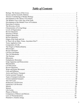 Table of Contents
Biology: The Science of Our Lives. . . . . . . . . . . . . . . . . . . . . . . . . . . . . . . . . . . . . . . .3
Science and the Scientific Method . . . . . . . . . . . . . . . . . . . . . . . . . . . . . . . . . . . . . . . .3
Theories Contributing to Modern Biology. . . . . . . . . . . . . . . . . . . . . . . . . . . . . . . . . . . . 4
Development of the Theory of Evolution. . . . . . . . . . . . . . . . . . . . . . . . . . . . . . . . . . . . .5
The Modern View of the Age of the Earth. . . . . . . . . . . . . . . . . . . . . . . . . . . . . . . . . . . . 5
Development of the Modern View of Evolution . . . . . . . . . . . . . . . . . . . . . . . . . . . . . . . . . 6
Darwinian Evolution. . . . . . . . . . . . . . . . . . . . . . . . . . . . . . . . . . . . . . . . . . . . . . . 7
The Diversity of Life . . . . . . . . . . . . . . . . . . . . . . . . . . . . . . . . . . . . . . . . . . . . . . 8
Characteristics of Living things . . . . . . . . . . . . . . . . . . . . . . . . . . . . . . . . . . . . . . . . . 11
Levels of Organization . . . . . . . . . . . . . . . . . . . . . . . . . . . . . . . . . . . . . . . . . . . . . . 11
Review Questions . . . . . . . . . . . . . . . . . . . . . . . . . . . . . . . . . . . . . . . . . . . . . . . . 13
Structure of Water . . . . . . . . . . . . . . . . . . . . . . . . . . . . . . . . . . . . . . . . . . . . . . . . . 14
Organic Molecules . . . . . . . . . . . . . . . . . . . . . . . . . . . . . . . . . . . . . . . . . . . . . . . . 15
Review Questions . . . . . . . . . . . . . . . . . . . . . . . . . . . . . . . . . . . . . . . . . . . . . . . . 26
Origin of the Earth and Life. . . . . . . . . . . . . . . . . . . . . . . . . . . . . . . . . . . . . . . . . . . 27
Is There Life on Mars, Venus, Anywhere Else?? . . . . . . . . . . . . . . . . . . . . . . . . . . . . . . . .. 29
Terms Applied to Cells. . . . . . . . . . . . . . . . . . . . . . . . . . . . . . . . . . . . . . . . . . . . . . 30
Components of Cells . . . . . . . . . . . . . . . . . . . . . . . . . . . . . . . . . . . . . . . . . . . . . . . 31
The Origins of Multicellularity. . . . . . . . . . . . . . . . . . . . . . . . . . . . . . . . . . . . . . . . . . 31
Microscopes . . . . . . . . . . . . . . . . . . . . . . . . . . . . . . . . . . . . . . . . . . . . . . . . . . . . 31
Review Questions . . . . . . . . . . . . . . . . . . . . . . . . . . . . . . . . . . . . . . . . . . . . . . . . 34
Cell Size and Shape. . . . . . . . . . . . . . . . . . . . . . . . . . . . . . . . . . . . . . . . . . . . . . . 35
The Cell Membrane . . . . . . . . . . . . . . . . . . . . . . . . . . . . . . . . . . . . . . . . . . . . . . . 36
The Nucleus . . . . . . . . . . . . . . . . . . . . . . . . . . . . . . . . . . . . . . . . . . . . . . . . . . . 36
Ribosomes. . . . . . . . . . . . . . . . . . . . . . . . . . . . . . . . . . . . . . . . . . . . . . . . . . . . 38
Endoplasmic Reticulum. . . . . . . . . . . . . . . . . . . . . . . . . . . . . . . . . . . . . . . . . . . . . 38
Golgi Apparatus and Dictyosomes . . . . . . . . . . . . . . . . . . . . . . . . . . . . . . . . . . . . . . . 38
Mitochondria . . . . . . . . . . . . . . . . . . . . . . . . . . . . . . . . . . . . . . . . . . . . . . . . . . 39
Cell Movement . . . . . . . . . . . . . . . . . . . . . . . . . . . . . . . . . . . . . . . . . . . . . . . . . 40
Review Questions . . . . . . . . . . . . . . . . . . . . . . . . . . . . . . . . . . . . . . . . . . . . . . . . 42
Water and Solute Movement. . . . . . . . . . . . . . . . . . . . . . . . . . . . . . . . . . . . . . . . . . . 43
Cells and Diffusion . . . . . . . . . . . . . . . . . . . . . . . . . . . . . . . . . . . . . . . . . . . . . . . 46
Active and Passive Transport. . . . . . . . . . . . . . . . . . . . . . . . . . . . . . . . . . . . . . . . . . 47
Carrier-assisted Transport. . . . . . . . . . . . . . . . . . . . . . . . . . . . . . . . . . . . . . . . . . . . 47
Types of transport molecules. . . . . . . . . . . . . . . . . . . . . . . . . . . . . . . . . . . . . . . . . . 48
Vesicle-mediated transport. . . . . . . . . . . . . . . . . . . . . . . . . . . . . . . . . . . . . . . . . . . 48
The Cell Cycle . . . . . . . . . . . . . . . . . . . . . . . . . . . . . . . . . . . . . . . . . . . . . . . . . 49
Prokaryotic Cell Division. . . . . . . . . . . . . . . . . . . . . . . . . . . . . . . . . . . . . . . . . . . . 50
Eukaryotic Cell Division. . . . . . . . . . . . . . . . . . . . . . . . . . . . . . . . . . . . . . . . . . . . 50
Mitosis. . . . . . . . . . . . . . . . . . . . . . . . . . . . . . . . . . . . . . . . . . . . . . . . . . . . . 50
Meiosis . . . . . . . . . . . . . . . . . . . . . . . . . . . . . . . . . . . . . . . . . . . . . . . . . . . . .53
Life Cycles. . . . . . . . . . . . . . . . . . . . . . . . . . . . . . . . . . . . . . . . . . . . . . . . . . . 53
Phases of Meiosis. . . . . . . . . . . . . . . . . . . . . . . . . . . . . . . . . . . . . . . . . . . . . . . 53
Comparison of Mitosis and Meiosis . . . . . . . . . . . . . . . . . . . . . . . . . . . . . . . . . . . . . .57
Laws of Thermodynamics. . . . . . . . . . . . . . . . . . . . . . . . . . . . . . . . . . . . . . . . . . . 59
Potential vs. Kinetic energy. . . . . . . . . . . . . . . . . . . . . . . . . . . . . . . . . . . . . . . . . . 59

                                                                                                                      1
 