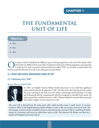 CHAPTER 1

THE FUNDAMENTAL
UNIT OF LIFE
Objectives :
à Abc
à Abc
à Abc

O

ur planet Earth is inhabited by diﬀerent types of living organisms, some that look similar while
some look very diﬀerent from each other. Irrespective of the type of living organisms, each organism
is made up of a basic structural and functional unit called “Cell”. Let us learn in detail about the
discovery and the function of a cell in the subsequent sections below.

5.1 WHAT ARE LIVING ORGANISMS MADE UP OF?
5.1.1 Discovery of a “Cell”
ROBERT HOOKE: (1635-1703)
In 1665, an English Scientist Robert Hooke discovered a very small but signiﬁcant
entity that became the foundation of “life”. He observed a thin shaving of cork (cork is
the outer covering or the bark of a tree) under a microscope and found that it is made
up of thousands of little compartments which he imagined to resemble little rooms. He
aptly named these small structures as “cells”. However Robert’s research did not provide
any further insights on the structure of a cell.
The word ‘cell’ is derived from the Latin word ‘cella’, which literally means ‘a small room’). It was ﬁrst
coined in 1665, by the English physicist Robert Hooke, to refer to the microscopic structure of cork. The
microscopic structure closely resembled a honey-comb with porous structures (Fig 1) resembling the little
rooms of a monastery and hence he called these units as cells. This discovery by Hooke was done by a
simple self-designed microscope (Fig 2)

3

 