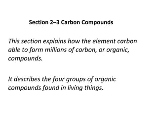 Section 2–3 Carbon Compounds This section explains how the element carbon able to form millions of carbon, or organic, compounds. It describes the four groups of organic compounds found in living things. 