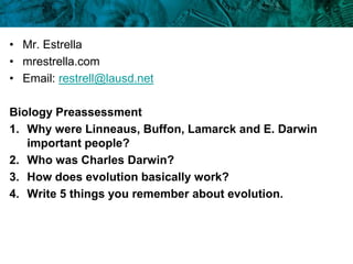 • Mr. Estrella
• mrestrella.com
• Email: restrell@lausd.net
Biology Preassessment
1. Why were Linneaus, Buffon, Lamarck and E. Darwin
important people?
2. Who was Charles Darwin?
3. How does evolution basically work?
4. Write 5 things you remember about evolution.
 