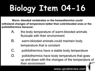 Biology Item 04-16   Warm- blooded vertebrates or the homeothermics could withstand changes of temperature better than cold-blooded ones or the poikilothermics because: A.  the body temperature of warm-blooded animals  fluctuate with their environment B.   warm-blooded animals could maintain body  temperature that is constant  C.   poikilothermics have a stable body temperature D.    poikilothermics have body temperature that goes  up and down with the changes of the temperature of  their environment www.upcatreview.com 