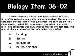 Biology Item 06-02 A set-up of bacteria was exposed to radioactive substances. Some offspring were instantly killed and some survived. These survivors were again exposed to radioactive substances, and again the offspring either survived or died. This process was repeated until the dose of radioactive substances was many times as intense as the first dose. This process of producing radioactive resistant bacteria is called: A. budding  B. fission  C. conjugation  D. natural selection www.upcatreview.com 