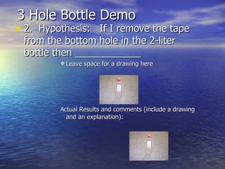 3 Hole Bottle Demo  2.  Hypothesis:  If I remove the tape from the bottom hole in the 2-liter bottle then ____________ Leave space for a drawing here  Actual Results and comments (include a drawing and an explanation): 