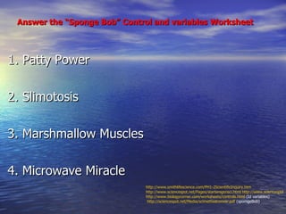 Answer the “Sponge Bob” Control and variables Worksheet  1. Patty Power 2. Slimotosis 3. Marshmallow Muscles 4. Microwave Miracle http://www.smithlifescience.com/PH1-2ScientificInquiry.htm http://www.sciencespot.net/Pages/startersgensci.html http://www.sciencespot.net/Pages/startersgensci.html (sciencespot) http://www.biologycorner.com/worksheets/controls.html  (Id variables) http://sciencespot.net/Media/scimethodconvar.pdf  (spomgeBob) 