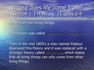 Where does life come from? Section 1-3 H.W. pg. 21 ques.1-4 At first scientists believed that living thing things came from non living things. This theory was called  spontaneous generation. Then in the mid 1800’s a man named Pasteur disproved this theory and it was replaced with a stronger theory called  biogenesis , which states that all living things can only come from other living things. 