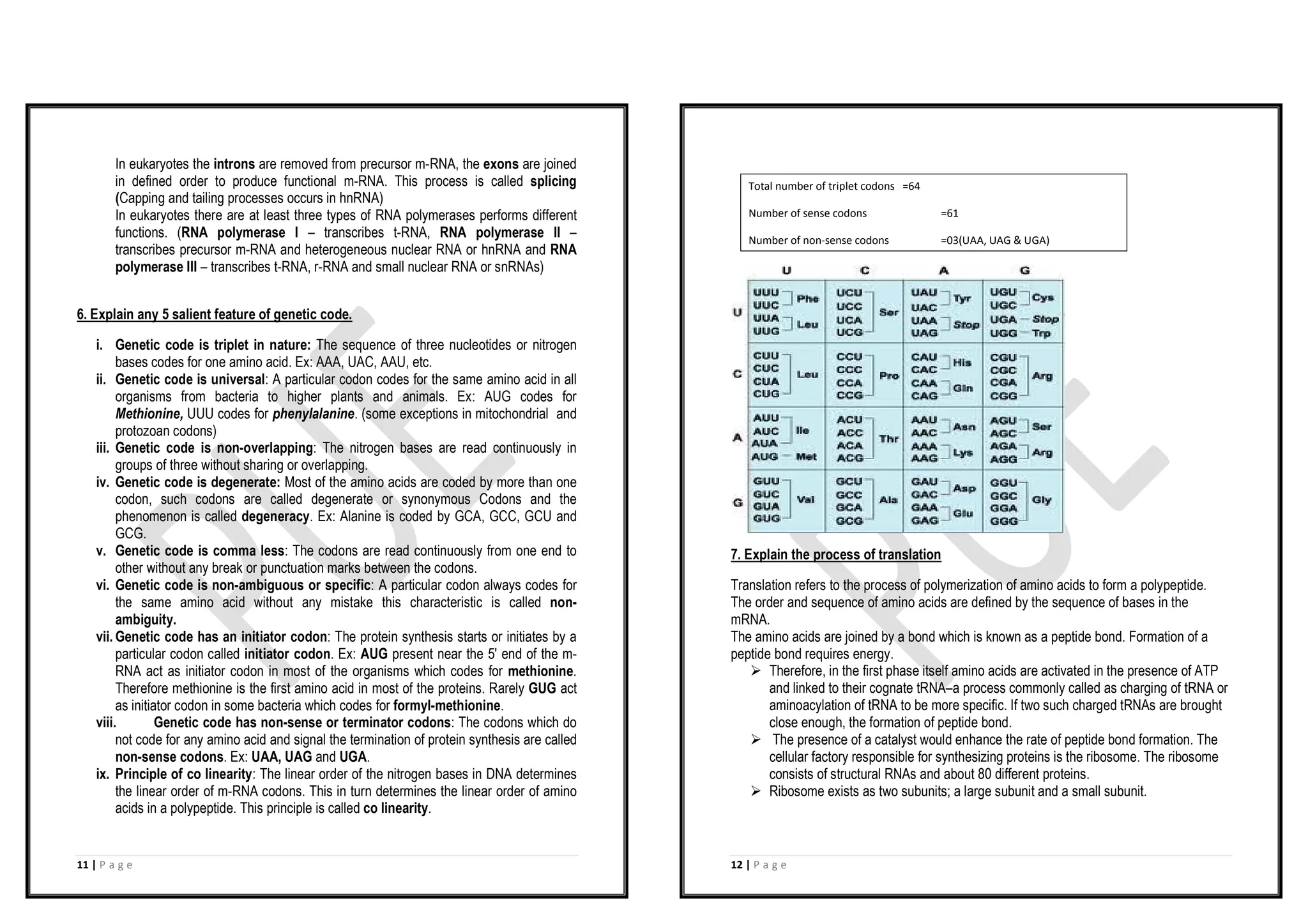 11 | P a g e
In eukaryotes the introns are removed from precursor m-RNA, the exons are joined
in defined order to produce functional m-RNA. This process is called splicing
(Capping and tailing processes occurs in hnRNA)
In eukaryotes there are at least three types of RNA polymerases performs different
functions. (RNA polymerase I – transcribes t-RNA, RNA polymerase II –
transcribes precursor m-RNA and heterogeneous nuclear RNA or hnRNA and RNA
polymerase III – transcribes t-RNA, r-RNA and small nuclear RNA or snRNAs)
6. Explain any 5 salient feature of genetic code.
i. Genetic code is triplet in nature: The sequence of three nucleotides or nitrogen
bases codes for one amino acid. Ex: AAA, UAC, AAU, etc.
ii. Genetic code is universal: A particular codon codes for the same amino acid in all
organisms from bacteria to higher plants and animals. Ex: AUG codes for
Methionine, UUU codes for phenylalanine. (some exceptions in mitochondrial and
protozoan codons)
iii. Genetic code is non-overlapping: The nitrogen bases are read continuously in
groups of three without sharing or overlapping.
iv. Genetic code is degenerate: Most of the amino acids are coded by more than one
codon, such codons are called degenerate or synonymous Codons and the
phenomenon is called degeneracy. Ex: Alanine is coded by GCA, GCC, GCU and
GCG.
v. Genetic code is comma less: The codons are read continuously from one end to
other without any break or punctuation marks between the codons.
vi. Genetic code is non-ambiguous or specific: A particular codon always codes for
the same amino acid without any mistake this characteristic is called non-
ambiguity.
vii. Genetic code has an initiator codon: The protein synthesis starts or initiates by a
particular codon called initiator codon. Ex: AUG present near the 5' end of the m-
RNA act as initiator codon in most of the organisms which codes for methionine.
Therefore methionine is the first amino acid in most of the proteins. Rarely GUG act
as initiator codon in some bacteria which codes for formyl-methionine.
viii. Genetic code has non-sense or terminator codons: The codons which do
not code for any amino acid and signal the termination of protein synthesis are called
non-sense codons. Ex: UAA, UAG and UGA.
ix. Principle of co linearity: The linear order of the nitrogen bases in DNA determines
the linear order of m-RNA codons. This in turn determines the linear order of amino
acids in a polypeptide. This principle is called co linearity.
12 | P a g e
7. Explain the process of translation
Translation refers to the process of polymerization of amino acids to form a polypeptide.
The order and sequence of amino acids are defined by the sequence of bases in the
mRNA.
The amino acids are joined by a bond which is known as a peptide bond. Formation of a
peptide bond requires energy.
Ø Therefore, in the first phase itself amino acids are activated in the presence of ATP
and linked to their cognate tRNA–a process commonly called as charging of tRNA or
aminoacylation of tRNA to be more specific. If two such charged tRNAs are brought
close enough, the formation of peptide bond.
Ø The presence of a catalyst would enhance the rate of peptide bond formation. The
cellular factory responsible for synthesizing proteins is the ribosome. The ribosome
consists of structural RNAs and about 80 different proteins.
Ø Ribosome exists as two subunits; a large subunit and a small subunit.
Total number of triplet codons =64
Number of sense codons =61
Number of non-sense codons =03(UAA, UAG & UGA)
 