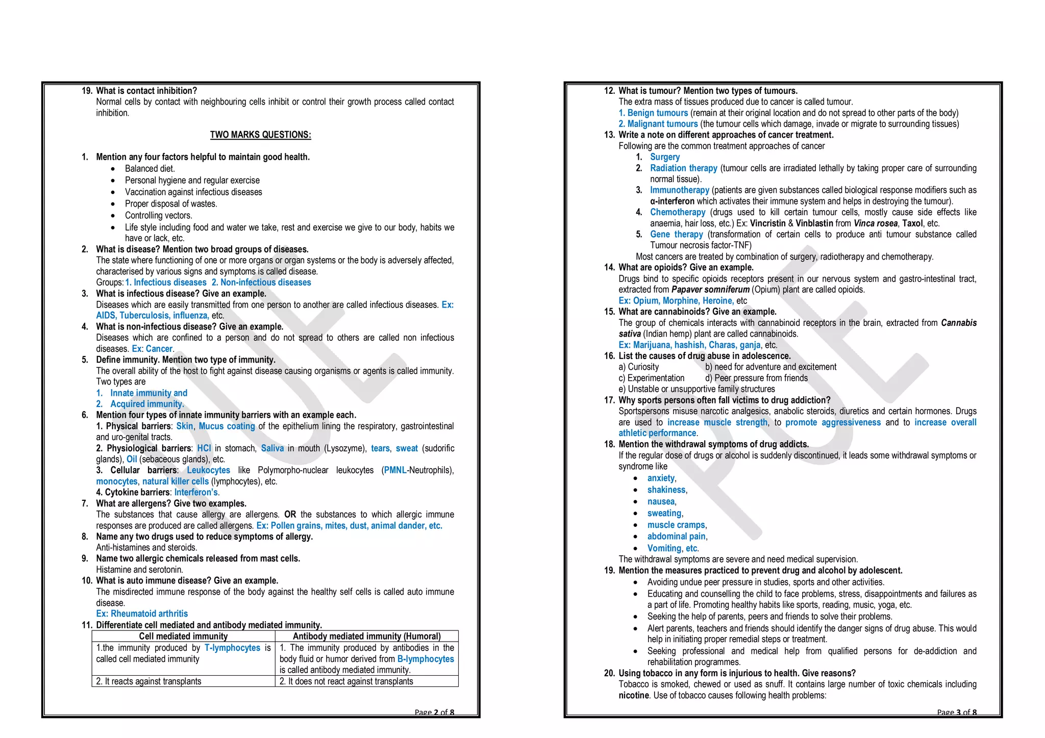 Page 2 of 8
19. What is contact inhibition?
Normal cells by contact with neighbouring cells inhibit or control their growth process called contact
inhibition.
TWO MARKS QUESTIONS:
1. Mention any four factors helpful to maintain good health.
· Balanced diet.
· Personal hygiene and regular exercise
· Vaccination against infectious diseases
· Proper disposal of wastes.
· Controlling vectors.
· Life style including food and water we take, rest and exercise we give to our body, habits we
have or lack, etc.
2. What is disease? Mention two broad groups of diseases.
The state where functioning of one or more organs or organ systems or the body is adversely affected,
characterised by various signs and symptoms is called disease.
Groups:1. Infectious diseases 2. Non-infectious diseases
3. What is infectious disease? Give an example.
Diseases which are easily transmitted from one person to another are called infectious diseases. Ex:
AIDS, Tuberculosis, influenza, etc.
4. What is non-infectious disease? Give an example.
Diseases which are confined to a person and do not spread to others are called non infectious
diseases. Ex: Cancer.
5. Define immunity. Mention two type of immunity.
The overall ability of the host to fight against disease causing organisms or agents is called immunity.
Two types are
1. Innate immunity and
2. Acquired immunity.
6. Mention four types of innate immunity barriers with an example each.
1. Physical barriers: Skin, Mucus coating of the epithelium lining the respiratory, gastrointestinal
and uro-genital tracts.
2. Physiological barriers: HCl in stomach, Saliva in mouth (Lysozyme), tears, sweat (sudorific
glands), Oil (sebaceous glands), etc.
3. Cellular barriers: Leukocytes like Polymorpho-nuclear leukocytes (PMNL-Neutrophils),
monocytes, natural killer cells (lymphocytes), etc.
4. Cytokine barriers: Interferon’s.
7. What are allergens? Give two examples.
The substances that cause allergy are allergens. OR the substances to which allergic immune
responses are produced are called allergens. Ex: Pollen grains, mites, dust, animal dander, etc.
8. Name any two drugs used to reduce symptoms of allergy.
Anti-histamines and steroids.
9. Name two allergic chemicals released from mast cells.
Histamine and serotonin.
10. What is auto immune disease? Give an example.
The misdirected immune response of the body against the healthy self cells is called auto immune
disease.
Ex: Rheumatoid arthritis
11. Differentiate cell mediated and antibody mediated immunity.
Cell mediated immunity Antibody mediated immunity (Humoral)
1.the immunity produced by T-lymphocytes is
called cell mediated immunity
1. The immunity produced by antibodies in the
body fluid or humor derived from B-lymphocytes
is called antibody mediated immunity.
2. It reacts against transplants 2. It does not react against transplants
Page 3 of 8
12. What is tumour? Mention two types of tumours.
The extra mass of tissues produced due to cancer is called tumour.
1. Benign tumours (remain at their original location and do not spread to other parts of the body)
2. Malignant tumours (the tumour cells which damage, invade or migrate to surrounding tissues)
13. Write a note on different approaches of cancer treatment.
Following are the common treatment approaches of cancer
1. Surgery
2. Radiation therapy (tumour cells are irradiated lethally by taking proper care of surrounding
normal tissue).
3. Immunotherapy (patients are given substances called biological response modifiers such as
α-interferon which activates their immune system and helps in destroying the tumour).
4. Chemotherapy (drugs used to kill certain tumour cells, mostly cause side effects like
anaemia, hair loss, etc.) Ex: Vincristin & Vinblastin from Vinca rosea, Taxol, etc.
5. Gene therapy (transformation of certain cells to produce anti tumour substance called
Tumour necrosis factor-TNF)
Most cancers are treated by combination of surgery, radiotherapy and chemotherapy.
14. What are opioids? Give an example.
Drugs bind to specific opioids receptors present in our nervous system and gastro-intestinal tract,
extracted from Papaver somniferum (Opium) plant are called opioids.
Ex: Opium, Morphine, Heroine, etc
15. What are cannabinoids? Give an example.
The group of chemicals interacts with cannabinoid receptors in the brain, extracted from Cannabis
sativa (Indian hemp) plant are called cannabinoids.
Ex: Marijuana, hashish, Charas, ganja, etc.
16. List the causes of drug abuse in adolescence.
a) Curiosity b) need for adventure and excitement
c) Experimentation d) Peer pressure from friends
e) Unstable or unsupportive family structures
17. Why sports persons often fall victims to drug addiction?
Sportspersons misuse narcotic analgesics, anabolic steroids, diuretics and certain hormones. Drugs
are used to increase muscle strength, to promote aggressiveness and to increase overall
athletic performance.
18. Mention the withdrawal symptoms of drug addicts.
If the regular dose of drugs or alcohol is suddenly discontinued, it leads some withdrawal symptoms or
syndrome like
· anxiety,
· shakiness,
· nausea,
· sweating,
· muscle cramps,
· abdominal pain,
· Vomiting, etc.
The withdrawal symptoms are severe and need medical supervision.
19. Mention the measures practiced to prevent drug and alcohol by adolescent.
· Avoiding undue peer pressure in studies, sports and other activities.
· Educating and counselling the child to face problems, stress, disappointments and failures as
a part of life. Promoting healthy habits like sports, reading, music, yoga, etc.
· Seeking the help of parents, peers and friends to solve their problems.
· Alert parents, teachers and friends should identify the danger signs of drug abuse. This would
help in initiating proper remedial steps or treatment.
· Seeking professional and medical help from qualified persons for de-addiction and
rehabilitation programmes.
20. Using tobacco in any form is injurious to health. Give reasons?
Tobacco is smoked, chewed or used as snuff. It contains large number of toxic chemicals including
nicotine. Use of tobacco causes following health problems:
 