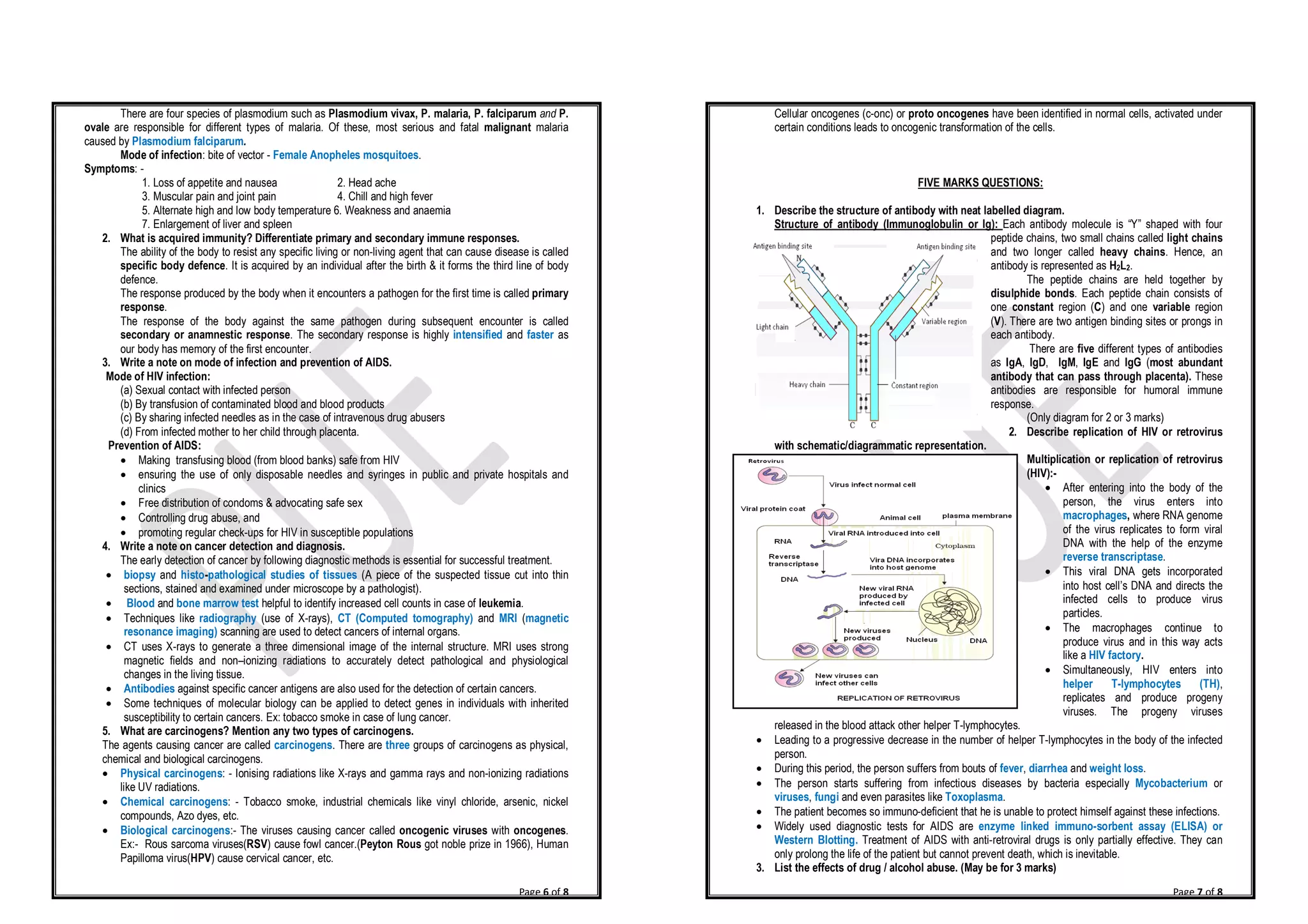 Page 6 of 8
There are four species of plasmodium such as Plasmodium vivax, P. malaria, P. falciparum and P.
ovale are responsible for different types of malaria. Of these, most serious and fatal malignant malaria
caused by Plasmodium falciparum.
Mode of infection: bite of vector - Female Anopheles mosquitoes.
Symptoms: -
1. Loss of appetite and nausea 2. Head ache
3. Muscular pain and joint pain 4. Chill and high fever
5. Alternate high and low body temperature 6. Weakness and anaemia
7. Enlargement of liver and spleen
2. What is acquired immunity? Differentiate primary and secondary immune responses.
The ability of the body to resist any specific living or non-living agent that can cause disease is called
specific body defence. It is acquired by an individual after the birth & it forms the third line of body
defence.
The response produced by the body when it encounters a pathogen for the first time is called primary
response.
The response of the body against the same pathogen during subsequent encounter is called
secondary or anamnestic response. The secondary response is highly intensified and faster as
our body has memory of the first encounter.
3. Write a note on mode of infection and prevention of AIDS.
Mode of HIV infection:
(a) Sexual contact with infected person
(b) By transfusion of contaminated blood and blood products
(c) By sharing infected needles as in the case of intravenous drug abusers
(d) From infected mother to her child through placenta.
Prevention of AIDS:
· Making transfusing blood (from blood banks) safe from HIV
· ensuring the use of only disposable needles and syringes in public and private hospitals and
clinics
· Free distribution of condoms & advocating safe sex
· Controlling drug abuse, and
· promoting regular check-ups for HIV in susceptible populations
4. Write a note on cancer detection and diagnosis.
The early detection of cancer by following diagnostic methods is essential for successful treatment.
· biopsy and histo-pathological studies of tissues (A piece of the suspected tissue cut into thin
sections, stained and examined under microscope by a pathologist).
· Blood and bone marrow test helpful to identify increased cell counts in case of leukemia.
· Techniques like radiography (use of X-rays), CT (Computed tomography) and MRI (magnetic
resonance imaging) scanning are used to detect cancers of internal organs.
· CT uses X-rays to generate a three dimensional image of the internal structure. MRI uses strong
magnetic fields and non–ionizing radiations to accurately detect pathological and physiological
changes in the living tissue.
· Antibodies against specific cancer antigens are also used for the detection of certain cancers.
· Some techniques of molecular biology can be applied to detect genes in individuals with inherited
susceptibility to certain cancers. Ex: tobacco smoke in case of lung cancer.
5. What are carcinogens? Mention any two types of carcinogens.
The agents causing cancer are called carcinogens. There are three groups of carcinogens as physical,
chemical and biological carcinogens.
· Physical carcinogens: - Ionising radiations like X-rays and gamma rays and non-ionizing radiations
like UV radiations.
· Chemical carcinogens: - Tobacco smoke, industrial chemicals like vinyl chloride, arsenic, nickel
compounds, Azo dyes, etc.
· Biological carcinogens:- The viruses causing cancer called oncogenic viruses with oncogenes.
Ex:- Rous sarcoma viruses(RSV) cause fowl cancer.(Peyton Rous got noble prize in 1966), Human
Papilloma virus(HPV) cause cervical cancer, etc.
Page 7 of 8
Cellular oncogenes (c-onc) or proto oncogenes have been identified in normal cells, activated under
certain conditions leads to oncogenic transformation of the cells.
FIVE MARKS QUESTIONS:
1. Describe the structure of antibody with neat labelled diagram.
Structure of antibody (Immunoglobulin or Ig): Each antibody molecule is “Y” shaped with four
peptide chains, two small chains called light chains
and two longer called heavy chains. Hence, an
antibody is represented as H2L2.
The peptide chains are held together by
disulphide bonds. Each peptide chain consists of
one constant region (C) and one variable region
(V). There are two antigen binding sites or prongs in
each antibody.
There are five different types of antibodies
as IgA, IgD, IgM, IgE and IgG (most abundant
antibody that can pass through placenta). These
antibodies are responsible for humoral immune
response.
(Only diagram for 2 or 3 marks)
2. Describe replication of HIV or retrovirus
with schematic/diagrammatic representation.
Multiplication or replication of retrovirus
(HIV):-
· After entering into the body of the
person, the virus enters into
macrophages, where RNA genome
of the virus replicates to form viral
DNA with the help of the enzyme
reverse transcriptase.
· This viral DNA gets incorporated
into host cell’s DNA and directs the
infected cells to produce virus
particles.
· The macrophages continue to
produce virus and in this way acts
like a HIV factory.
· Simultaneously, HIV enters into
helper T-lymphocytes (TH),
replicates and produce progeny
viruses. The progeny viruses
released in the blood attack other helper T-lymphocytes.
· Leading to a progressive decrease in the number of helper T-lymphocytes in the body of the infected
person.
· During this period, the person suffers from bouts of fever, diarrhea and weight loss.
· The person starts suffering from infectious diseases by bacteria especially Mycobacterium or
viruses, fungi and even parasites like Toxoplasma.
· The patient becomes so immuno-deficient that he is unable to protect himself against these infections.
· Widely used diagnostic tests for AIDS are enzyme linked immuno-sorbent assay (ELISA) or
Western Blotting. Treatment of AIDS with anti-retroviral drugs is only partially effective. They can
only prolong the life of the patient but cannot prevent death, which is inevitable.
3. List the effects of drug / alcohol abuse. (May be for 3 marks)
 