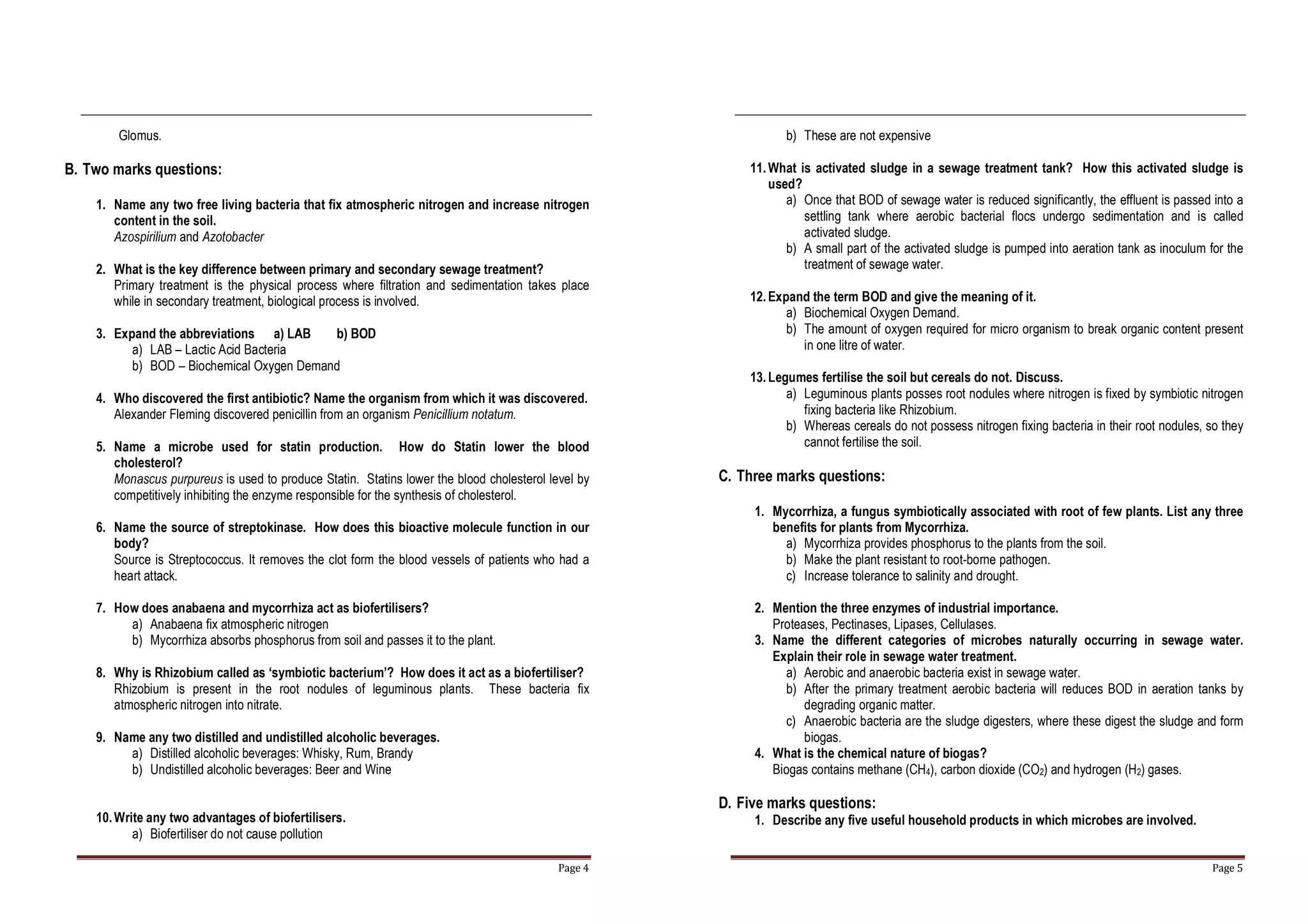 Page 4
Glomus.
B. Two marks questions:
1. Name any two free living bacteria that fix atmospheric nitrogen and increase nitrogen
content in the soil.
Azospirilium and Azotobacter
2. What is the key difference between primary and secondary sewage treatment?
Primary treatment is the physical process where filtration and sedimentation takes place
while in secondary treatment, biological process is involved.
3. Expand the abbreviations a) LAB b) BOD
a) LAB – Lactic Acid Bacteria
b) BOD – Biochemical Oxygen Demand
4. Who discovered the first antibiotic? Name the organism from which it was discovered.
Alexander Fleming discovered penicillin from an organism Penicillium notatum.
5. Name a microbe used for statin production. How do Statin lower the blood
cholesterol?
Monascus purpureus is used to produce Statin. Statins lower the blood cholesterol level by
competitively inhibiting the enzyme responsible for the synthesis of cholesterol.
6. Name the source of streptokinase. How does this bioactive molecule function in our
body?
Source is Streptococcus. It removes the clot form the blood vessels of patients who had a
heart attack.
7. How does anabaena and mycorrhiza act as biofertilisers?
a) Anabaena fix atmospheric nitrogen
b) Mycorrhiza absorbs phosphorus from soil and passes it to the plant.
8. Why is Rhizobium called as ‘symbiotic bacterium’? How does it act as a biofertiliser?
Rhizobium is present in the root nodules of leguminous plants. These bacteria fix
atmospheric nitrogen into nitrate.
9. Name any two distilled and undistilled alcoholic beverages.
a) Distilled alcoholic beverages: Whisky, Rum, Brandy
b) Undistilled alcoholic beverages: Beer and Wine
10.Write any two advantages of biofertilisers.
a) Biofertiliser do not cause pollution
Page 5
b) These are not expensive
11.What is activated sludge in a sewage treatment tank? How this activated sludge is
used?
a) Once that BOD of sewage water is reduced significantly, the effluent is passed into a
settling tank where aerobic bacterial flocs undergo sedimentation and is called
activated sludge.
b) A small part of the activated sludge is pumped into aeration tank as inoculum for the
treatment of sewage water.
12.Expand the term BOD and give the meaning of it.
a) Biochemical Oxygen Demand.
b) The amount of oxygen required for micro organism to break organic content present
in one litre of water.
13.Legumes fertilise the soil but cereals do not. Discuss.
a) Leguminous plants posses root nodules where nitrogen is fixed by symbiotic nitrogen
fixing bacteria like Rhizobium.
b) Whereas cereals do not possess nitrogen fixing bacteria in their root nodules, so they
cannot fertilise the soil.
C. Three marks questions:
1. Mycorrhiza, a fungus symbiotically associated with root of few plants. List any three
benefits for plants from Mycorrhiza.
a) Mycorrhiza provides phosphorus to the plants from the soil.
b) Make the plant resistant to root-borne pathogen.
c) Increase tolerance to salinity and drought.
2. Mention the three enzymes of industrial importance.
Proteases, Pectinases, Lipases, Cellulases.
3. Name the different categories of microbes naturally occurring in sewage water.
Explain their role in sewage water treatment.
a) Aerobic and anaerobic bacteria exist in sewage water.
b) After the primary treatment aerobic bacteria will reduces BOD in aeration tanks by
degrading organic matter.
c) Anaerobic bacteria are the sludge digesters, where these digest the sludge and form
biogas.
4. What is the chemical nature of biogas?
Biogas contains methane (CH4), carbon dioxide (CO2) and hydrogen (H2) gases.
D. Five marks questions:
1. Describe any five useful household products in which microbes are involved.
 