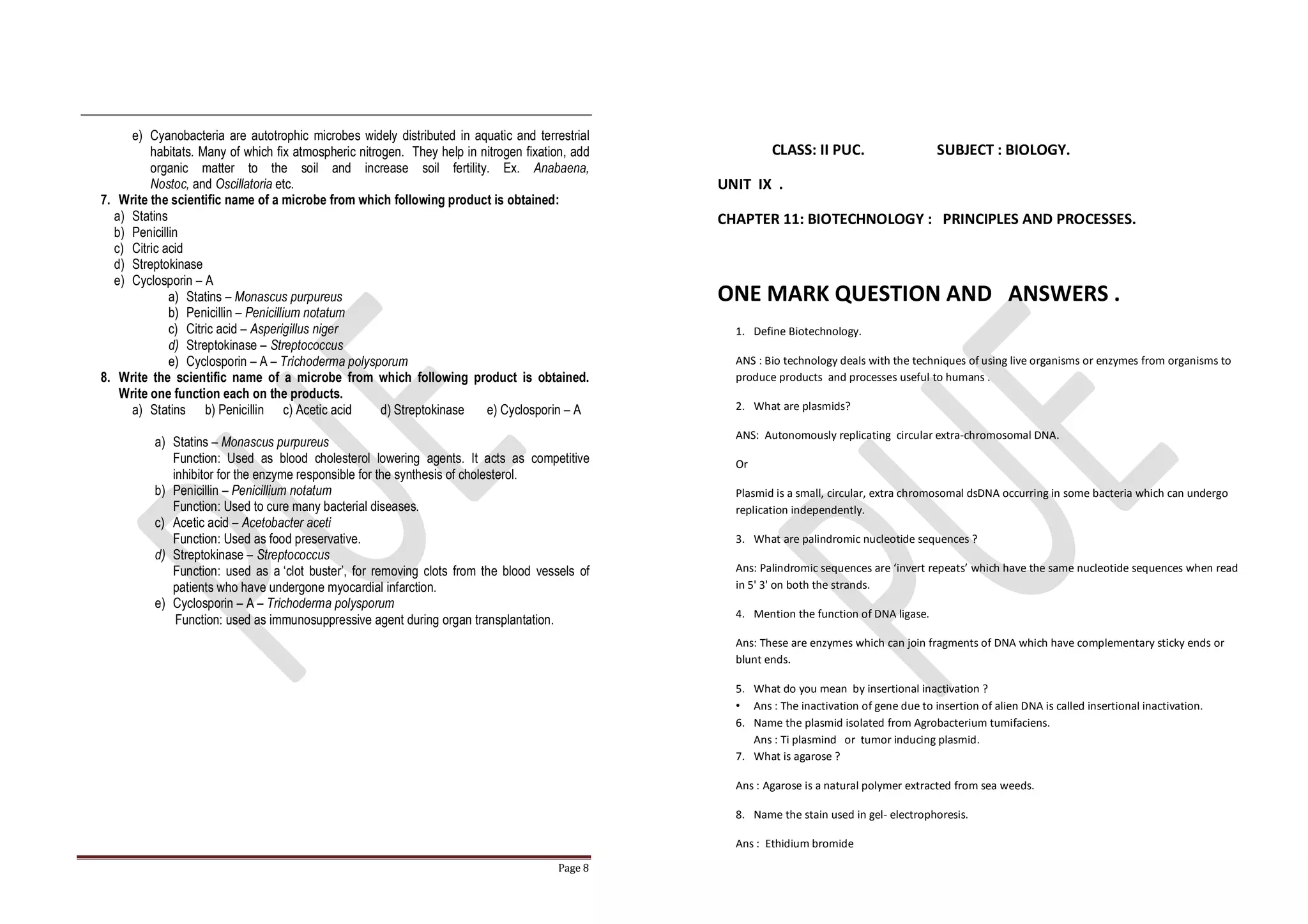 Page 8
e) Cyanobacteria are autotrophic microbes widely distributed in aquatic and terrestrial
habitats. Many of which fix atmospheric nitrogen. They help in nitrogen fixation, add
organic matter to the soil and increase soil fertility. Ex. Anabaena,
Nostoc, and Oscillatoria etc.
7. Write the scientific name of a microbe from which following product is obtained:
a) Statins
b) Penicillin
c) Citric acid
d) Streptokinase
e) Cyclosporin – A
a) Statins – Monascus purpureus
b) Penicillin – Penicillium notatum
c) Citric acid – Asperigillus niger
d) Streptokinase – Streptococcus
e) Cyclosporin – A – Trichoderma polysporum
8. Write the scientific name of a microbe from which following product is obtained.
Write one function each on the products.
a) Statins b) Penicillin c) Acetic acid d) Streptokinase e) Cyclosporin – A
a) Statins – Monascus purpureus
Function: Used as blood cholesterol lowering agents. It acts as competitive
inhibitor for the enzyme responsible for the synthesis of cholesterol.
b) Penicillin – Penicillium notatum
Function: Used to cure many bacterial diseases.
c) Acetic acid – Acetobacter aceti
Function: Used as food preservative.
d) Streptokinase – Streptococcus
Function: used as a ‘clot buster’, for removing clots from the blood vessels of
patients who have undergone myocardial infarction.
e) Cyclosporin – A – Trichoderma polysporum
Function: used as immunosuppressive agent during organ transplantation.
CLASS: II PUC. SUBJECT : BIOLOGY.
UNIT IX .
CHAPTER 11: BIOTECHNOLOGY : PRINCIPLES AND PROCESSES.
ONE MARK QUESTION AND ANSWERS .
1. Define Biotechnology.
ANS : Bio technology deals with the techniques of using live organisms or enzymes from organisms to
produce products and processes useful to humans .
2. What are plasmids?
ANS: Autonomously replicating circular extra-chromosomal DNA.
Or
Plasmid is a small, circular, extra chromosomal dsDNA occurring in some bacteria which can undergo
replication independently.
3. What are palindromic nucleotide sequences ?
Ans: Palindromic sequences are ‘invert repeats’ which have the same nucleotide sequences when read
in 5' 3' on both the strands.
4. Mention the function of DNA ligase.
Ans: These are enzymes which can join fragments of DNA which have complementary sticky ends or
blunt ends.
5. What do you mean by insertional inactivation ?
• Ans : The inactivation of gene due to insertion of alien DNA is called insertional inactivation.
6. Name the plasmid isolated from Agrobacterium tumifaciens.
Ans : Ti plasmind or tumor inducing plasmid.
7. What is agarose ?
Ans : Agarose is a natural polymer extracted from sea weeds.
8. Name the stain used in gel- electrophoresis.
Ans : Ethidium bromide
 