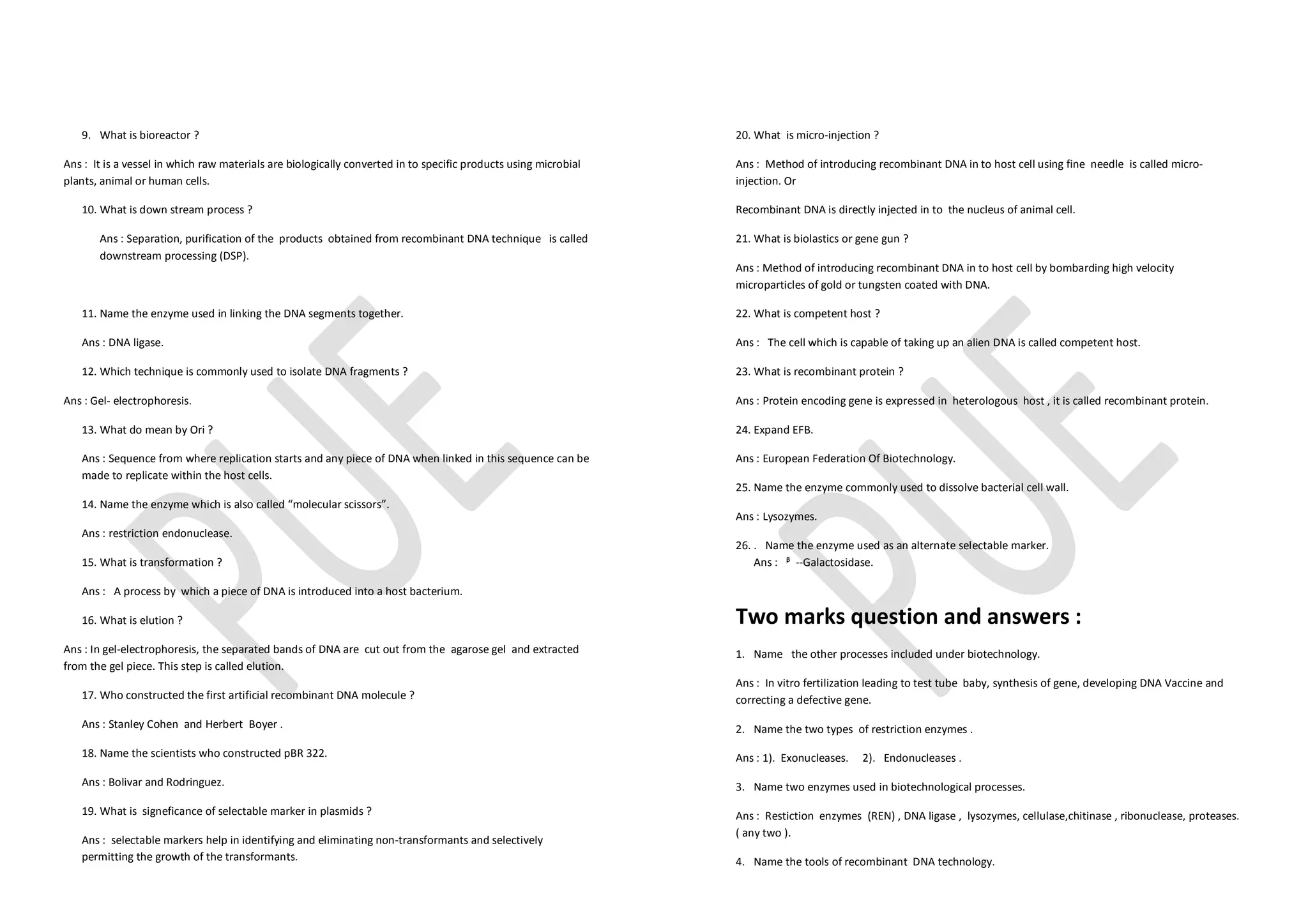 9. What is bioreactor ?
Ans : It is a vessel in which raw materials are biologically converted in to specific products using microbial
plants, animal or human cells.
10. What is down stream process ?
Ans : Separation, purification of the products obtained from recombinant DNA technique is called
downstream processing (DSP).
11. Name the enzyme used in linking the DNA segments together.
Ans : DNA ligase.
12. Which technique is commonly used to isolate DNA fragments ?
Ans : Gel- electrophoresis.
13. What do mean by Ori ?
Ans : Sequence from where replication starts and any piece of DNA when linked in this sequence can be
made to replicate within the host cells.
14. Name the enzyme which is also called “molecular scissors”.
Ans : restriction endonuclease.
15. What is transformation ?
Ans : A process by which a piece of DNA is introduced into a host bacterium.
16. What is elution ?
Ans : In gel-electrophoresis, the separated bands of DNA are cut out from the agarose gel and extracted
from the gel piece. This step is called elution.
17. Who constructed the first artificial recombinant DNA molecule ?
Ans : Stanley Cohen and Herbert Boyer .
18. Name the scientists who constructed pBR 322.
Ans : Bolivar and Rodringuez.
19. What is signeficance of selectable marker in plasmids ?
Ans : selectable markers help in identifying and eliminating non-transformants and selectively
permitting the growth of the transformants.
20. What is micro-injection ?
Ans : Method of introducing recombinant DNA in to host cell using fine needle is called micro-
injection. Or
Recombinant DNA is directly injected in to the nucleus of animal cell.
21. What is biolastics or gene gun ?
Ans : Method of introducing recombinant DNA in to host cell by bombarding high velocity
microparticles of gold or tungsten coated with DNA.
22. What is competent host ?
Ans : The cell which is capable of taking up an alien DNA is called competent host.
23. What is recombinant protein ?
Ans : Protein encoding gene is expressed in heterologous host , it is called recombinant protein.
24. Expand EFB.
Ans : European Federation Of Biotechnology.
25. Name the enzyme commonly used to dissolve bacterial cell wall.
Ans : Lysozymes.
26. . Name the enzyme used as an alternate selectable marker.
Ans : ᵝ --Galactosidase.
Two marks question and answers :
1. Name the other processes included under biotechnology.
Ans : In vitro fertilization leading to test tube baby, synthesis of gene, developing DNA Vaccine and
correcting a defective gene.
2. Name the two types of restriction enzymes .
Ans : 1). Exonucleases. 2). Endonucleases .
3. Name two enzymes used in biotechnological processes.
Ans : Restiction enzymes (REN) , DNA ligase , lysozymes, cellulase,chitinase , ribonuclease, proteases.
( any two ).
4. Name the tools of recombinant DNA technology.
 