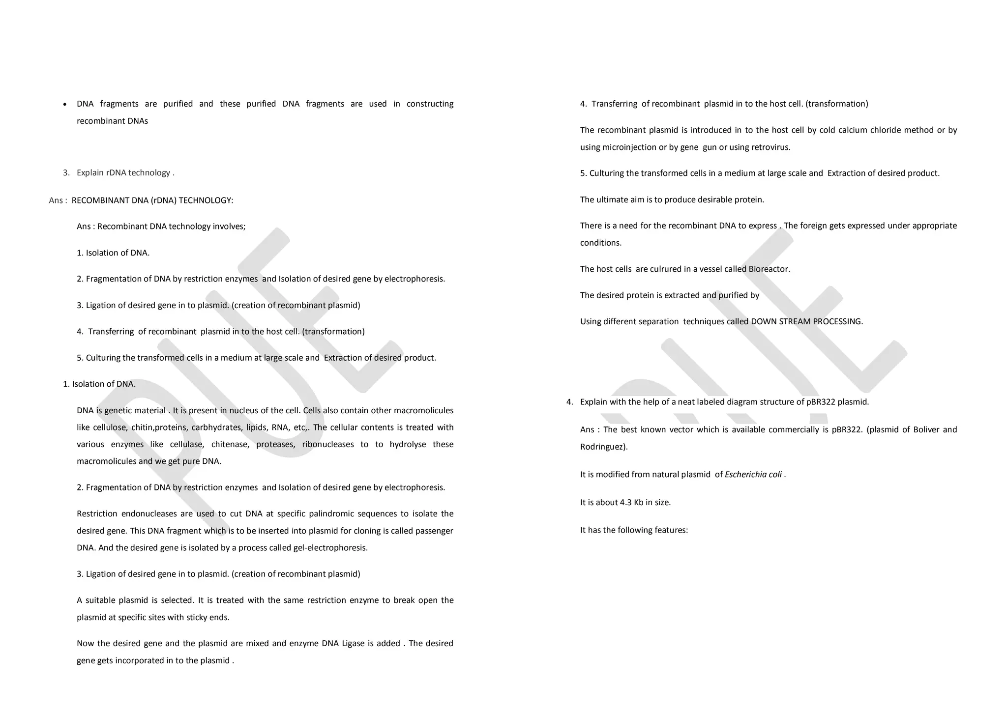 · DNA fragments are purified and these purified DNA fragments are used in constructing
recombinant DNAs
3. Explain rDNA technology .
Ans : RECOMBINANT DNA (rDNA) TECHNOLOGY:
Ans : Recombinant DNA technology involves;
1. Isolation of DNA.
2. Fragmentation of DNA by restriction enzymes and Isolation of desired gene by electrophoresis.
3. Ligation of desired gene in to plasmid. (creation of recombinant plasmid)
4. Transferring of recombinant plasmid in to the host cell. (transformation)
5. Culturing the transformed cells in a medium at large scale and Extraction of desired product.
1. Isolation of DNA.
DNA is genetic material . It is present in nucleus of the cell. Cells also contain other macromolicules
like cellulose, chitin,proteins, carbhydrates, lipids, RNA, etc,. The cellular contents is treated with
various enzymes like cellulase, chitenase, proteases, ribonucleases to to hydrolyse these
macromolicules and we get pure DNA.
2. Fragmentation of DNA by restriction enzymes and Isolation of desired gene by electrophoresis.
Restriction endonucleases are used to cut DNA at specific palindromic sequences to isolate the
desired gene. This DNA fragment which is to be inserted into plasmid for cloning is called passenger
DNA. And the desired gene is isolated by a process called gel-electrophoresis.
3. Ligation of desired gene in to plasmid. (creation of recombinant plasmid)
A suitable plasmid is selected. It is treated with the same restriction enzyme to break open the
plasmid at specific sites with sticky ends.
Now the desired gene and the plasmid are mixed and enzyme DNA Ligase is added . The desired
gene gets incorporated in to the plasmid .
4. Transferring of recombinant plasmid in to the host cell. (transformation)
The recombinant plasmid is introduced in to the host cell by cold calcium chloride method or by
using microinjection or by gene gun or using retrovirus.
5. Culturing the transformed cells in a medium at large scale and Extraction of desired product.
The ultimate aim is to produce desirable protein.
There is a need for the recombinant DNA to express . The foreign gets expressed under appropriate
conditions.
The host cells are culrured in a vessel called Bioreactor.
The desired protein is extracted and purified by
Using different separation techniques called DOWN STREAM PROCESSING.
4. Explain with the help of a neat labeled diagram structure of pBR322 plasmid.
Ans : The best known vector which is available commercially is pBR322. (plasmid of Boliver and
Rodringuez).
It is modified from natural plasmid of Escherichia coli .
It is about 4.3 Kb in size.
It has the following features:
 