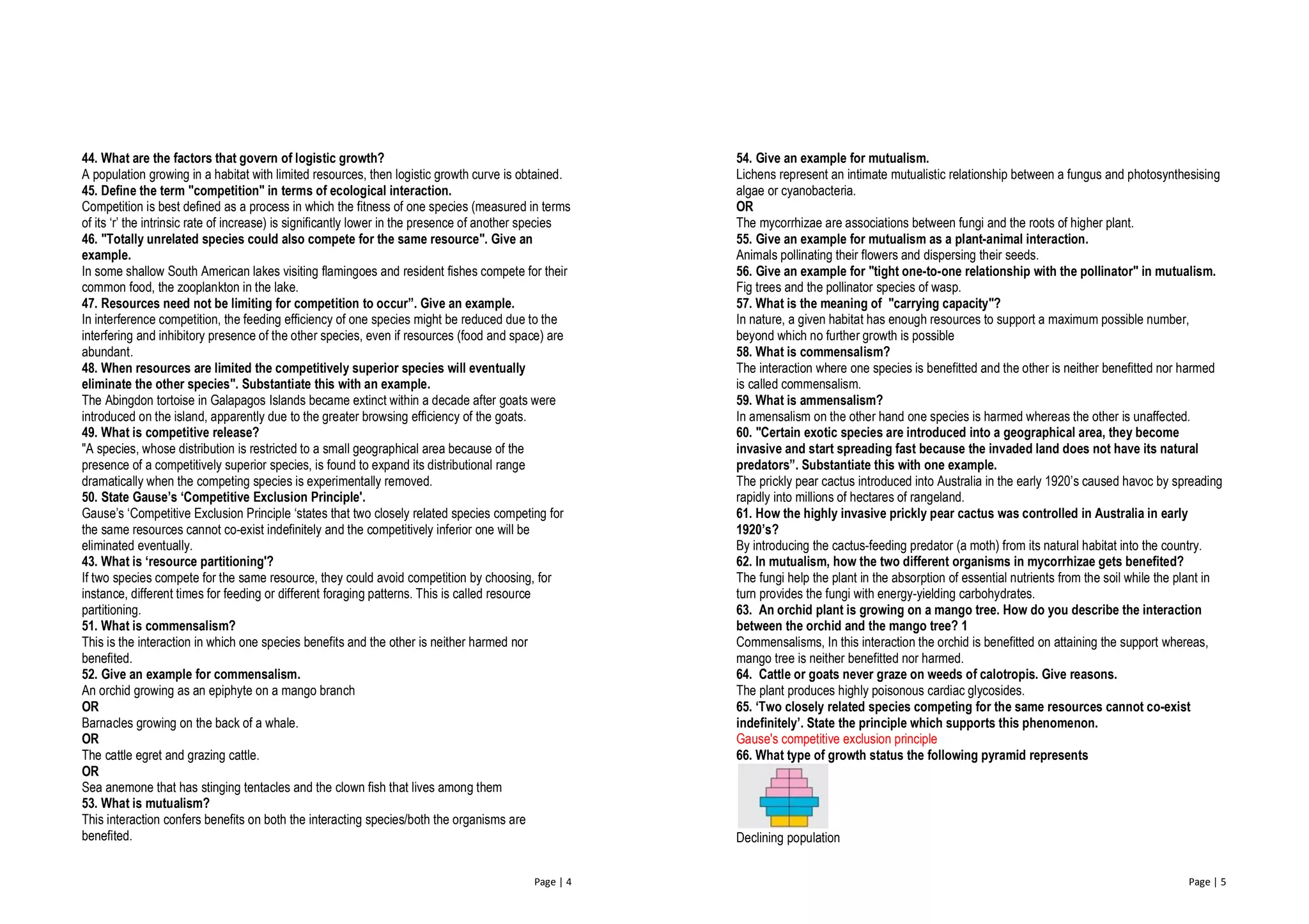 Page | 4
44. What are the factors that govern of logistic growth?
A population growing in a habitat with limited resources, then logistic growth curve is obtained.
45. Define the term "competition" in terms of ecological interaction.
Competition is best defined as a process in which the fitness of one species (measured in terms
of its ‘r’ the intrinsic rate of increase) is significantly lower in the presence of another species
46. "Totally unrelated species could also compete for the same resource". Give an
example.
In some shallow South American lakes visiting flamingoes and resident fishes compete for their
common food, the zooplankton in the lake.
47. Resources need not be limiting for competition to occur”. Give an example.
In interference competition, the feeding efficiency of one species might be reduced due to the
interfering and inhibitory presence of the other species, even if resources (food and space) are
abundant.
48. When resources are limited the competitively superior species will eventually
eliminate the other species". Substantiate this with an example.
The Abingdon tortoise in Galapagos Islands became extinct within a decade after goats were
introduced on the island, apparently due to the greater browsing efficiency of the goats.
49. What is competitive release?
"A species, whose distribution is restricted to a small geographical area because of the
presence of a competitively superior species, is found to expand its distributional range
dramatically when the competing species is experimentally removed.
50. State Gause’s ‘Competitive Exclusion Principle'.
Gause’s ‘Competitive Exclusion Principle ‘states that two closely related species competing for
the same resources cannot co-exist indefinitely and the competitively inferior one will be
eliminated eventually.
43. What is ‘resource partitioning'?
If two species compete for the same resource, they could avoid competition by choosing, for
instance, different times for feeding or different foraging patterns. This is called resource
partitioning.
51. What is commensalism?
This is the interaction in which one species benefits and the other is neither harmed nor
benefited.
52. Give an example for commensalism.
An orchid growing as an epiphyte on a mango branch
OR
Barnacles growing on the back of a whale.
OR
The cattle egret and grazing cattle.
OR
Sea anemone that has stinging tentacles and the clown fish that lives among them
53. What is mutualism?
This interaction confers benefits on both the interacting species/both the organisms are
benefited.
Page | 5
54. Give an example for mutualism.
Lichens represent an intimate mutualistic relationship between a fungus and photosynthesising
algae or cyanobacteria.
OR
The mycorrhizae are associations between fungi and the roots of higher plant.
55. Give an example for mutualism as a plant-animal interaction.
Animals pollinating their flowers and dispersing their seeds.
56. Give an example for "tight one-to-one relationship with the pollinator" in mutualism.
Fig trees and the pollinator species of wasp.
57. What is the meaning of "carrying capacity"?
In nature, a given habitat has enough resources to support a maximum possible number,
beyond which no further growth is possible
58. What is commensalism?
The interaction where one species is benefitted and the other is neither benefitted nor harmed
is called commensalism.
59. What is ammensalism?
In amensalism on the other hand one species is harmed whereas the other is unaffected.
60. "Certain exotic species are introduced into a geographical area, they become
invasive and start spreading fast because the invaded land does not have its natural
predators”. Substantiate this with one example.
The prickly pear cactus introduced into Australia in the early 1920’s caused havoc by spreading
rapidly into millions of hectares of rangeland.
61. How the highly invasive prickly pear cactus was controlled in Australia in early
1920’s?
By introducing the cactus-feeding predator (a moth) from its natural habitat into the country.
62. In mutualism, how the two different organisms in mycorrhizae gets benefited?
The fungi help the plant in the absorption of essential nutrients from the soil while the plant in
turn provides the fungi with energy-yielding carbohydrates.
63. An orchid plant is growing on a mango tree. How do you describe the interaction
between the orchid and the mango tree? 1
Commensalisms, In this interaction the orchid is benefitted on attaining the support whereas,
mango tree is neither benefitted nor harmed.
64. Cattle or goats never graze on weeds of calotropis. Give reasons.
The plant produces highly poisonous cardiac glycosides.
65. ‘Two closely related species competing for the same resources cannot co-exist
indefinitely’. State the principle which supports this phenomenon.
Gause's competitive exclusion principle
66. What type of growth status the following pyramid represents
Declining population
 