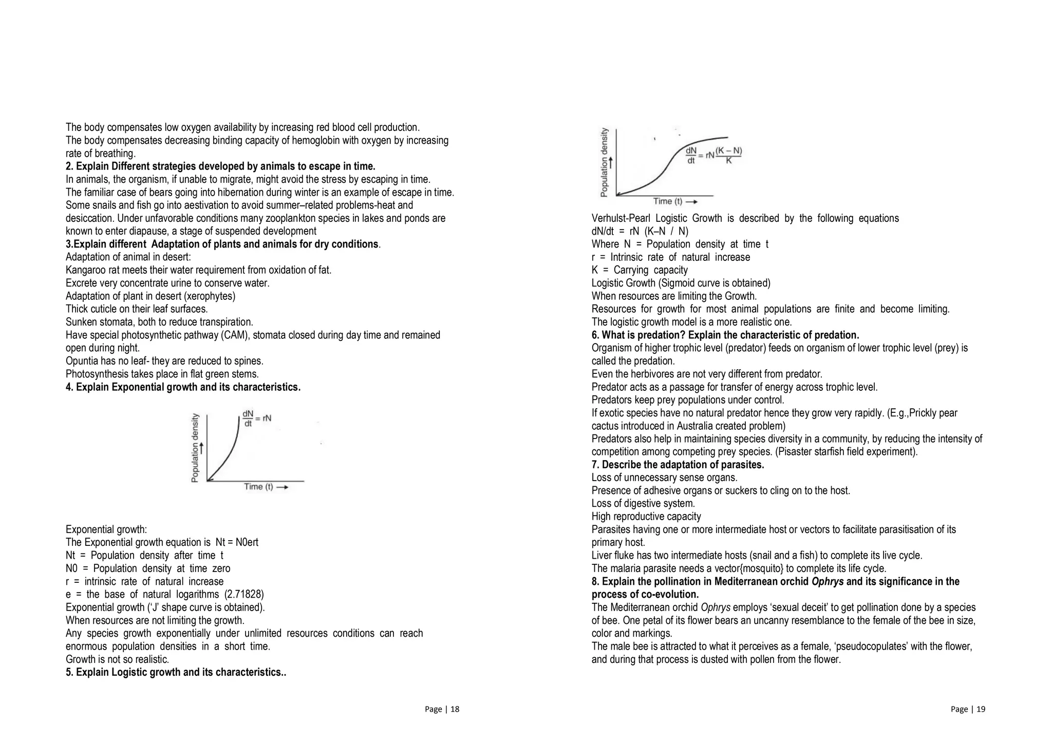 Page | 18
The body compensates low oxygen availability by increasing red blood cell production.
The body compensates decreasing binding capacity of hemoglobin with oxygen by increasing
rate of breathing.
2. Explain Different strategies developed by animals to escape in time.
In animals, the organism, if unable to migrate, might avoid the stress by escaping in time.
The familiar case of bears going into hibernation during winter is an example of escape in time.
Some snails and fish go into aestivation to avoid summer–related problems-heat and
desiccation. Under unfavorable conditions many zooplankton species in lakes and ponds are
known to enter diapause, a stage of suspended development
3.Explain different Adaptation of plants and animals for dry conditions.
Adaptation of animal in desert:
Kangaroo rat meets their water requirement from oxidation of fat.
Excrete very concentrate urine to conserve water.
Adaptation of plant in desert (xerophytes)
Thick cuticle on their leaf surfaces.
Sunken stomata, both to reduce transpiration.
Have special photosynthetic pathway (CAM), stomata closed during day time and remained
open during night.
Opuntia has no leaf- they are reduced to spines.
Photosynthesis takes place in flat green stems.
4. Explain Exponential growth and its characteristics.
Exponential growth:
The Exponential growth equation is Nt = N0ert
Nt = Population density after time t
N0 = Population density at time zero
r = intrinsic rate of natural increase
e = the base of natural logarithms (2.71828)
Exponential growth (‘J’ shape curve is obtained).
When resources are not limiting the growth.
Any species growth exponentially under unlimited resources conditions can reach
enormous population densities in a short time.
Growth is not so realistic.
5. Explain Logistic growth and its characteristics..
Page | 19
Verhulst-Pearl Logistic Growth is described by the following equations
dN/dt = rN (K–N / N)
Where N = Population density at time t
r = Intrinsic rate of natural increase
K = Carrying capacity
Logistic Growth (Sigmoid curve is obtained)
When resources are limiting the Growth.
Resources for growth for most animal populations are finite and become limiting.
The logistic growth model is a more realistic one.
6. What is predation? Explain the characteristic of predation.
Organism of higher trophic level (predator) feeds on organism of lower trophic level (prey) is
called the predation.
Even the herbivores are not very different from predator.
Predator acts as a passage for transfer of energy across trophic level.
Predators keep prey populations under control.
If exotic species have no natural predator hence they grow very rapidly. (E.g.,Prickly pear
cactus introduced in Australia created problem)
Predators also help in maintaining species diversity in a community, by reducing the intensity of
competition among competing prey species. (Pisaster starfish field experiment).
7. Describe the adaptation of parasites.
Loss of unnecessary sense organs.
Presence of adhesive organs or suckers to cling on to the host.
Loss of digestive system.
High reproductive capacity
Parasites having one or more intermediate host or vectors to facilitate parasitisation of its
primary host.
Liver fluke has two intermediate hosts (snail and a fish) to complete its live cycle.
The malaria parasite needs a vector{mosquito} to complete its life cycle.
8. Explain the pollination in Mediterranean orchid Ophrys and its significance in the
process of co-evolution.
The Mediterranean orchid Ophrys employs ‘sexual deceit’ to get pollination done by a species
of bee. One petal of its flower bears an uncanny resemblance to the female of the bee in size,
color and markings.
The male bee is attracted to what it perceives as a female, ‘pseudocopulates’ with the flower,
and during that process is dusted with pollen from the flower.
 