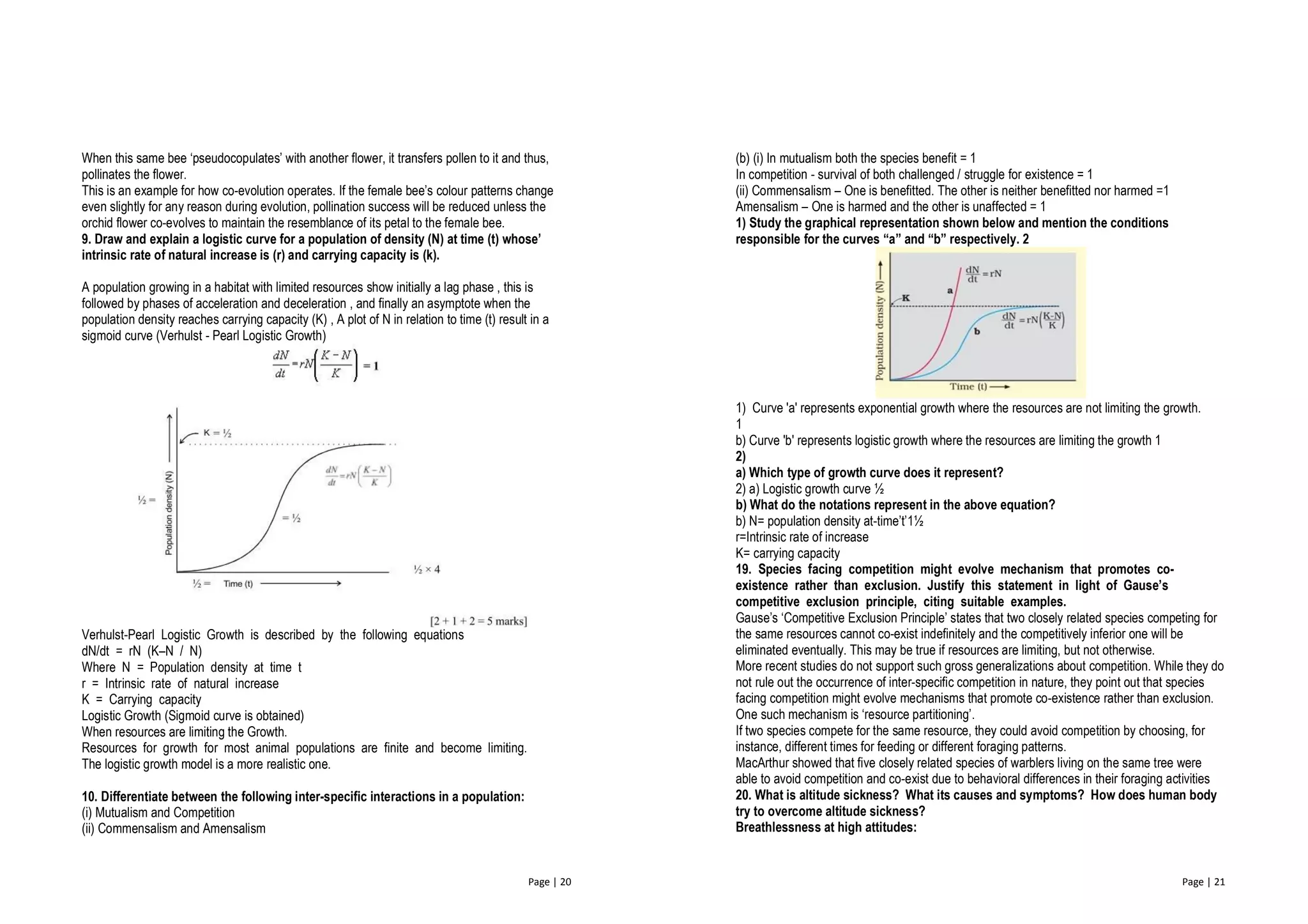 Page | 20
When this same bee ‘pseudocopulates’ with another flower, it transfers pollen to it and thus,
pollinates the flower.
This is an example for how co-evolution operates. If the female bee’s colour patterns change
even slightly for any reason during evolution, pollination success will be reduced unless the
orchid flower co-evolves to maintain the resemblance of its petal to the female bee.
9. Draw and explain a logistic curve for a population of density (N) at time (t) whose’
intrinsic rate of natural increase is (r) and carrying capacity is (k).
A population growing in a habitat with limited resources show initially a lag phase , this is
followed by phases of acceleration and deceleration , and finally an asymptote when the
population density reaches carrying capacity (K) , A plot of N in relation to time (t) result in a
sigmoid curve (Verhulst - Pearl Logistic Growth)
Verhulst-Pearl Logistic Growth is described by the following equations
dN/dt = rN (K–N / N)
Where N = Population density at time t
r = Intrinsic rate of natural increase
K = Carrying capacity
Logistic Growth (Sigmoid curve is obtained)
When resources are limiting the Growth.
Resources for growth for most animal populations are finite and become limiting.
The logistic growth model is a more realistic one.
10. Differentiate between the following inter-specific interactions in a population:
(i) Mutualism and Competition
(ii) Commensalism and Amensalism
Page | 21
(b) (i) In mutualism both the species benefit = 1
In competition - survival of both challenged / struggle for existence = 1
(ii) Commensalism – One is benefitted. The other is neither benefitted nor harmed =1
Amensalism – One is harmed and the other is unaffected = 1
1) Study the graphical representation shown below and mention the conditions
responsible for the curves “a” and “b” respectively. 2
1) Curve 'a' represents exponential growth where the resources are not limiting the growth.
1
b) Curve 'b' represents logistic growth where the resources are limiting the growth 1
2)
a) Which type of growth curve does it represent?
2) a) Logistic growth curve ½
b) What do the notations represent in the above equation?
b) N= population density at-time’t’1½
r=Intrinsic rate of increase
K= carrying capacity
19. Species facing competition might evolve mechanism that promotes co-
existence rather than exclusion. Justify this statement in light of Gause’s
competitive exclusion principle, citing suitable examples.
Gause’s ‘Competitive Exclusion Principle’ states that two closely related species competing for
the same resources cannot co-exist indefinitely and the competitively inferior one will be
eliminated eventually. This may be true if resources are limiting, but not otherwise.
More recent studies do not support such gross generalizations about competition. While they do
not rule out the occurrence of inter-specific competition in nature, they point out that species
facing competition might evolve mechanisms that promote co-existence rather than exclusion.
One such mechanism is ‘resource partitioning’.
If two species compete for the same resource, they could avoid competition by choosing, for
instance, different times for feeding or different foraging patterns.
MacArthur showed that five closely related species of warblers living on the same tree were
able to avoid competition and co-exist due to behavioral differences in their foraging activities
20. What is altitude sickness? What its causes and symptoms? How does human body
try to overcome altitude sickness?
Breathlessness at high attitudes:
 