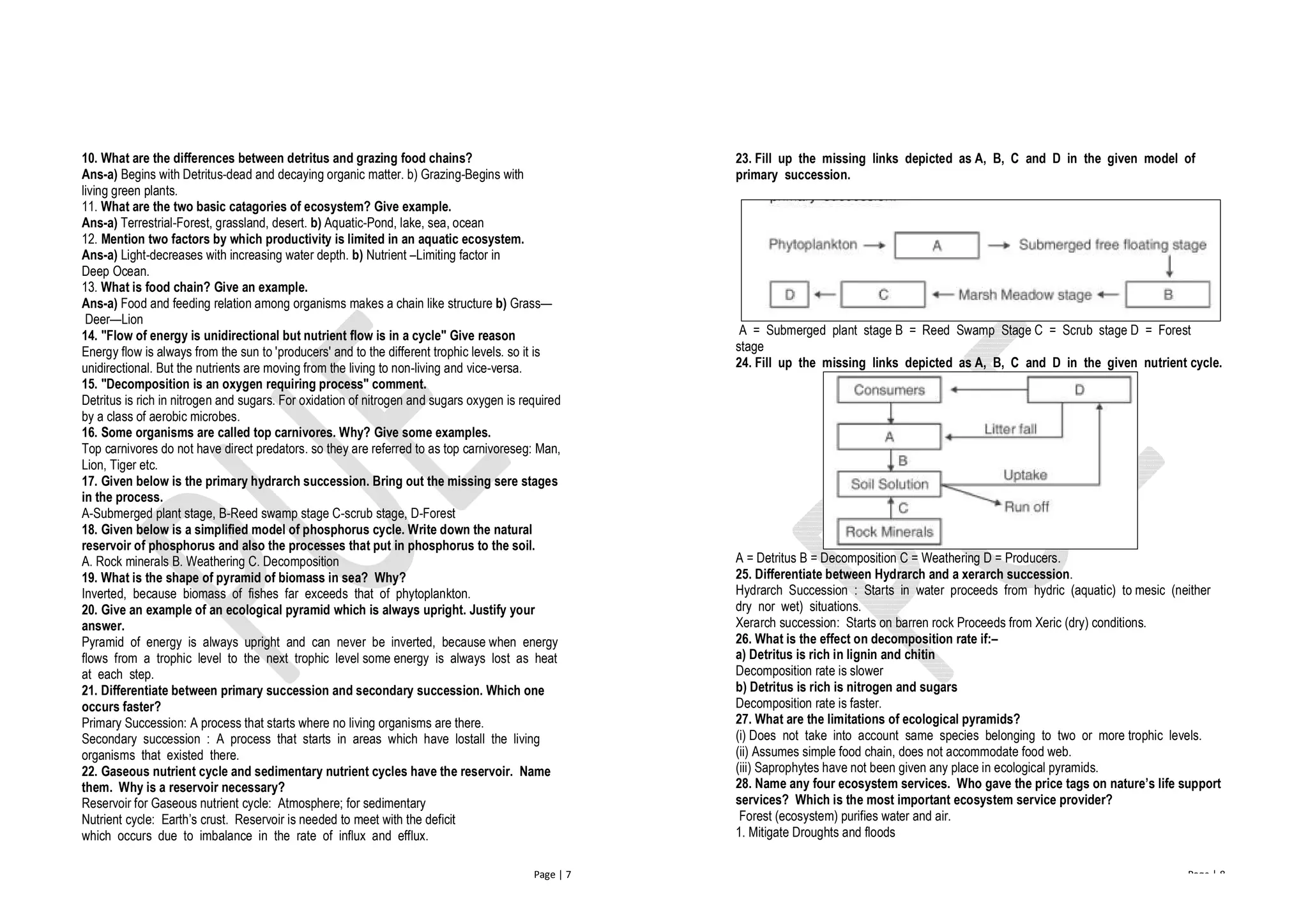Page | 7
10. What are the differences between detritus and grazing food chains?
Ans-a) Begins with Detritus-dead and decaying organic matter. b) Grazing-Begins with
living green plants.
11. What are the two basic catagories of ecosystem? Give example.
Ans-a) Terrestrial-Forest, grassland, desert. b) Aquatic-Pond, lake, sea, ocean
12. Mention two factors by which productivity is limited in an aquatic ecosystem.
Ans-a) Light-decreases with increasing water depth. b) Nutrient –Limiting factor in
Deep Ocean.
13. What is food chain? Give an example.
Ans-a) Food and feeding relation among organisms makes a chain like structure b) Grass—
Deer—Lion
14. "Flow of energy is unidirectional but nutrient flow is in a cycle" Give reason
Energy flow is always from the sun to 'producers' and to the different trophic levels. so it is
unidirectional. But the nutrients are moving from the living to non-living and vice-versa.
15. "Decomposition is an oxygen requiring process" comment.
Detritus is rich in nitrogen and sugars. For oxidation of nitrogen and sugars oxygen is required
by a class of aerobic microbes.
16. Some organisms are called top carnivores. Why? Give some examples.
Top carnivores do not have direct predators. so they are referred to as top carnivoreseg: Man,
Lion, Tiger etc.
17. Given below is the primary hydrarch succession. Bring out the missing sere stages
in the process.
A-Submerged plant stage, B-Reed swamp stage C-scrub stage, D-Forest
18. Given below is a simplified model of phosphorus cycle. Write down the natural
reservoir of phosphorus and also the processes that put in phosphorus to the soil.
A. Rock minerals B. Weathering C. Decomposition
19. What is the shape of pyramid of biomass in sea? Why?
Inverted, because biomass of fishes far exceeds that of phytoplankton.
20. Give an example of an ecological pyramid which is always upright. Justify your
answer.
Pyramid of energy is always upright and can never be inverted, because when energy
flows from a trophic level to the next trophic level some energy is always lost as heat
at each step.
21. Differentiate between primary succession and secondary succession. Which one
occurs faster?
Primary Succession: A process that starts where no living organisms are there.
Secondary succession : A process that starts in areas which have lostall the living
organisms that existed there.
22. Gaseous nutrient cycle and sedimentary nutrient cycles have the reservoir. Name
them. Why is a reservoir necessary?
Reservoir for Gaseous nutrient cycle: Atmosphere; for sedimentary
Nutrient cycle: Earth’s crust. Reservoir is needed to meet with the deficit
which occurs due to imbalance in the rate of influx and efflux.
Page | 8
23. Fill up the missing links depicted as A, B, C and D in the given model of
primary succession.
A = Submerged plant stage B = Reed Swamp Stage C = Scrub stage D = Forest
stage
24. Fill up the missing links depicted as A, B, C and D in the given nutrient cycle.
A = Detritus B = Decomposition C = Weathering D = Producers.
25. Differentiate between Hydrarch and a xerarch succession.
Hydrarch Succession : Starts in water proceeds from hydric (aquatic) to mesic (neither
dry nor wet) situations.
Xerarch succession: Starts on barren rock Proceeds from Xeric (dry) conditions.
26. What is the effect on decomposition rate if:–
a) Detritus is rich in lignin and chitin
Decomposition rate is slower
b) Detritus is rich is nitrogen and sugars
Decomposition rate is faster.
27. What are the limitations of ecological pyramids?
(i) Does not take into account same species belonging to two or more trophic levels.
(ii) Assumes simple food chain, does not accommodate food web.
(iii) Saprophytes have not been given any place in ecological pyramids.
28. Name any four ecosystem services. Who gave the price tags on nature’s life support
services? Which is the most important ecosystem service provider?
Forest (ecosystem) purifies water and air.
1. Mitigate Droughts and floods
 