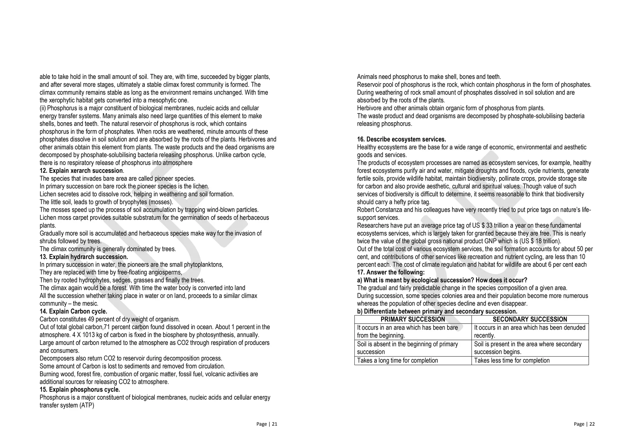 Page | 21
able to take hold in the small amount of soil. They are, with time, succeeded by bigger plants,
and after several more stages, ultimately a stable climax forest community is formed. The
climax community remains stable as long as the environment remains unchanged. With time
the xerophytic habitat gets converted into a mesophytic one.
(ii) Phosphorus is a major constituent of biological membranes, nucleic acids and cellular
energy transfer systems. Many animals also need large quantities of this element to make
shells, bones and teeth. The natural reservoir of phosphorus is rock, which contains
phosphorus in the form of phosphates. When rocks are weathered, minute amounts of these
phosphates dissolve in soil solution and are absorbed by the roots of the plants. Herbivores and
other animals obtain this element from plants. The waste products and the dead organisms are
decomposed by phosphate-solubilising bacteria releasing phosphorus. Unlike carbon cycle,
there is no respiratory release of phosphorus into atmosphere
12. Explain xerarch succession.
The species that invades bare area are called pioneer species.
In primary succession on bare rock the pioneer species is the lichen.
Lichen secretes acid to dissolve rock, helping in weathering and soil formation.
The little soil, leads to growth of bryophytes (mosses).
The mosses speed up the process of soil accumulation by trapping wind-blown particles.
Lichen moss carpet provides suitable substratum for the germination of seeds of herbaceous
plants.
Gradually more soil is accumulated and herbaceous species make way for the invasion of
shrubs followed by trees.
The climax community is generally dominated by trees.
13. Explain hydrarch succession.
In primary succession in water, the pioneers are the small phytoplanktons,
They are replaced with time by free-floating angiosperms,
Then by rooted hydrophytes, sedges, grasses and finally the trees.
The climax again would be a forest. With time the water body is converted into land
All the succession whether taking place in water or on land, proceeds to a similar climax
community – the mesic.
14. Explain Carbon cycle.
Carbon constitutes 49 percent of dry weight of organism.
Out of total global carbon,71 percent carbon found dissolved in ocean. About 1 percent in the
atmosphere. 4 X 1013 kg of carbon is fixed in the biosphere by photosynthesis, annually.
Large amount of carbon returned to the atmosphere as CO2 through respiration of producers
and consumers.
Decomposers also return CO2 to reservoir during decomposition process.
Some amount of Carbon is lost to sediments and removed from circulation.
Burning wood, forest fire, combustion of organic matter, fossil fuel, volcanic activities are
additional sources for releasing CO2 to atmosphere.
15. Explain phosphorus cycle.
Phosphorus is a major constituent of biological membranes, nucleic acids and cellular energy
transfer system (ATP)
Page | 22
Animals need phosphorus to make shell, bones and teeth.
Reservoir pool of phosphorus is the rock, which contain phosphorus in the form of phosphates.
During weathering of rock small amount of phosphates dissolved in soil solution and are
absorbed by the roots of the plants.
Herbivore and other animals obtain organic form of phosphorus from plants.
The waste product and dead organisms are decomposed by phosphate-solubilising bacteria
releasing phosphorus.
16. Describe ecosystem services.
Healthy ecosystems are the base for a wide range of economic, environmental and aesthetic
goods and services.
The products of ecosystem processes are named as ecosystem services, for example, healthy
forest ecosystems purify air and water, mitigate droughts and floods, cycle nutrients, generate
fertile soils, provide wildlife habitat, maintain biodiversity, pollinate crops, provide storage site
for carbon and also provide aesthetic, cultural and spiritual values. Though value of such
services of biodiversity is difficult to determine, it seems reasonable to think that biodiversity
should carry a hefty price tag.
Robert Constanza and his colleagues have very recently tried to put price tags on nature’s life-
support services.
Researchers have put an average price tag of US $ 33 trillion a year on these fundamental
ecosystems services, which is largely taken for granted because they are free. This is nearly
twice the value of the global gross national product GNP which is (US $ 18 trillion).
Out of the total cost of various ecosystem services, the soil formation accounts for about 50 per
cent, and contributions of other services like recreation and nutrient cycling, are less than 10
percent each. The cost of climate regulation and habitat for wildlife are about 6 per cent each
17. Answer the following:
a) What is meant by ecological succession? How does it occur?
The gradual and fairly predictable change in the species composition of a given area.
During succession, some species colonies area and their population become more numerous
whereas the population of other species decline and even disappear.
b) Differentiate between primary and secondary succession.
PRIMARY SUCCESSION SECONDARY SUCCESSION
It occurs in an area which has been bare
from the beginning.
It occurs in an area which has been denuded
recently.
Soil is absent in the beginning of primary
succession
Soil is present in the area where secondary
succession begins.
Takes a long time for completion Takes less time for completion
 