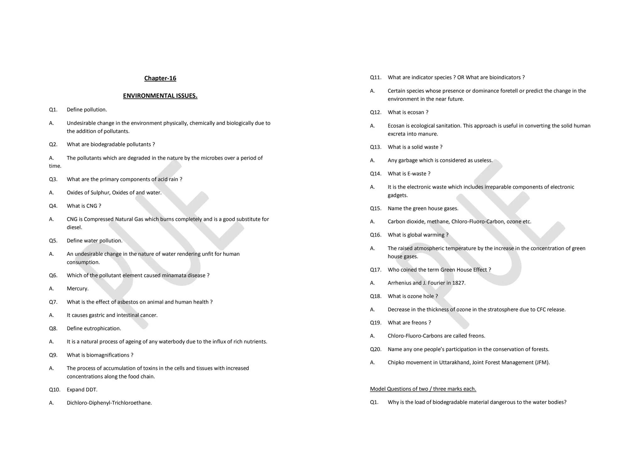 Chapter-16
ENVIRONMENTAL ISSUES.
Q1. Define pollution.
A. Undesirable change in the environment physically, chemically and biologically due to
the addition of pollutants.
Q2. What are biodegradable pollutants ?
A. The pollutants which are degraded in the nature by the microbes over a period of
time.
Q3. What are the primary components of acid rain ?
A. Oxides of Sulphur, Oxides of and water.
Q4. What is CNG ?
A. CNG is Compressed Natural Gas which burns completely and is a good substitute for
diesel.
Q5. Define water pollution.
A. An undesirable change in the nature of water rendering unfit for human
consumption.
Q6. Which of the pollutant element caused minamata disease ?
A. Mercury.
Q7. What is the effect of asbestos on animal and human health ?
A. It causes gastric and intestinal cancer.
Q8. Define eutrophication.
A. It is a natural process of ageing of any waterbody due to the influx of rich nutrients.
Q9. What is biomagnifications ?
A. The process of accumulation of toxins in the cells and tissues with increased
concentrations along the food chain.
Q10. Expand DDT.
A. Dichloro-Diphenyl-Trichloroethane.
Q11. What are indicator species ? OR What are bioindicators ?
A. Certain species whose presence or dominance foretell or predict the change in the
environment in the near future.
Q12. What is ecosan ?
A. Ecosan is ecological sanitation. This approach is useful in converting the solid human
excreta into manure.
Q13. What is a solid waste ?
A. Any garbage which is considered as useless.
Q14. What is E-waste ?
A. It is the electronic waste which includes irreparable components of electronic
gadgets.
Q15. Name the green house gases.
A. Carbon dioxide, methane, Chloro-Fluoro-Carbon, ozone etc.
Q16. What is global warming ?
A. The raised atmospheric temperature by the increase in the concentration of green
house gases.
Q17. Who coined the term Green House Effect ?
A. Arrhenius and J. Fourier in 1827.
Q18. What is ozone hole ?
A. Decrease in the thickness of ozone in the stratosphere due to CFC release.
Q19. What are freons ?
A. Chloro-Fluoro-Carbons are called freons.
Q20. Name any one people’s participation in the conservation of forests.
A. Chipko movement in Uttarakhand, Joint Forest Management (JFM).
Model Questions of two / three marks each.
Q1. Why is the load of biodegradable material dangerous to the water bodies?
 