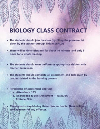 BIOLOGY CLASS CONTRACT
 The students should join the class (by filling the presence list
given by the teacher through link in SPADA)
 There will be time tolerance for about 10 minutes and only 3
times for a whole meeting.
 The students should wear uniform or appropriate chlotes with
teacher permission.
 The students should complete all assessment and task given by
teacher related to the learning process.
 Percentage of assessment and task
a. Attendance 10%
b. Knowledge & skill (Assesment + Task)70%
c. Attitude 20%
 The students should obey these class contracts. There will be
consequence for any offences.
 