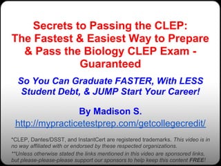 Secrets to Passing the CLEP:
The Fastest & Easiest Way to Prepare
  & Pass the Biology CLEP Exam -
             Guaranteed
  So You Can Graduate FASTER, With LESS
   Student Debt, & JUMP Start Your Career!

                 By Madison S.
 http://mypracticetestprep.com/getcollegecredit/
*CLEP, Dantes/DSST, and InstantCert are registered trademarks. This video is in
no way affiliated with or endorsed by these respected organizations.
**Unless otherwise stated the links mentioned in this video are sponsored links,
but please-please-please support our sponsors to help keep this content FREE!
 