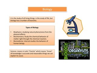 Biology

It is the study of all living things, is the study of life, but
biology has a number of branches.


                      Types of Biology

•   Biophysics: studying natural phenomena from the
    physical effects.
•   Biochemistry: Study the chemical behavior of
    matter right through the chemical reaction.
•   Biomedicine: internal studies the behavior of
    human beings.



Science: means in Latin "Cientia" which means "know"
all knowledge is accurate and reasonable things we can
explain its cause.
 