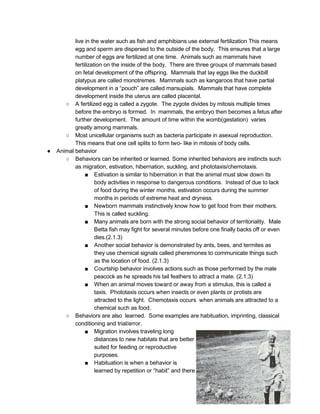 live in the water such as fish and amphibians use external fertilization This means 
egg and sperm are dispersed to the outside of the body.  This ensures that a large 
number of eggs are fertilized at one time.  Animals such as mammals have 
fertilization on the inside of the body.  There are three groups of mammals based 
on fetal development of the offspring.  Mammals that lay eggs like the duckbill 
platypus are called monotremes.  Mammals such as kangaroos that have partial 
development in a “pouch” are called marsupials.  Mammals that have complete 
development inside the uterus are called placental.  
○ A fertilized egg is called a zygote.  The zygote divides by mitosis multiple times 
before the embryo is formed.  In  mammals, the embryo then becomes a fetus after 
further development.  The amount of time within the womb(gestation)  varies 
greatly among mammals. 
○ Most unicellular organisms such as bacteria participate in asexual reproduction. 
This means that one cell splits to form two­ like in mitosis of body cells. 
● Animal behavior 
○ Behaviors can be inherited or learned. Some inherited behaviors are instincts such 
as migration, estivation, hibernation, suckling, and phototaxis/chemotaxis. 
■ Estivation is similar to hibernation in that the animal must slow down its 
body activities in response to dangerous conditions.  Instead of due to lack 
of food during the winter months, estivation occurs during the summer 
months in periods of extreme heat and dryness. 
■ Newborn mammals instinctively know how to get food from their mothers. 
This is called suckling. 
■ Many animals are born with the strong social behavior of territoriality.  Male 
Betta fish may fight for several minutes before one finally backs off or even 
dies.(2.1.3) 
■ Another social behavior is demonstrated by ants, bees, and termites as 
they use chemical signals called pheremones to communicate things such 
as the location of food. (2.1.3) 
■ Courtship behavior involves actions such as those performed by the male 
peacock as he spreads his tail feathers to attract a mate. (2.1.3) 
■ When an animal moves toward or away from a stimulus, this is called a 
taxis.  Phototaxis occurs when insects or even plants or protists are 
attracted to the light.  Chemotaxis occurs  when animals are attracted to a 
chemical such as food. 
○ Behaviors are also  learned.  Some examples are habituation, imprinting, classical 
conditioning and trial/error. 
■ Migration involves traveling long 
distances to new habitats that are better 
suited for feeding or reproductive 
purposes. 
■ Habituation is when a behavior is 
learned by repetition or “habit” and there 
 