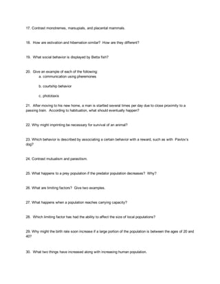 17. Contrast monotremes, marsupials, and placental mammals. 
 
 
18.  How are estivation and hibernation similar?  How are they different? 
 
 
19.  What social behavior is displayed by Betta fish? 
 
 
20.  Give an example of each of the following: 
a. communication using pheremones 
 
b. courtship behavior 
 
c. phototaxis 
 
21.  After moving to his new home, a man is startled several times per day due to close proximity to a 
passing train.  According to habituation, what should eventually happen? 
 
 
22. Why might imprinting be necessary for survival of an animal? 
 
 
23. Which behavior is described by associating a certain behavior with a reward, such as with  Pavlov’s 
dog? 
 
 
24. Contrast mutualism and parasitism. 
 
 
25. What happens to a prey population if the predator population decreases?  Why? 
 
 
26. What are limiting factors?  Give two examples. 
 
 
27. What happens when a population reaches carrying capacity? 
 
 
28.  Which limiting factor has had the ability to affect the size of local populations? 
 
 
29. Why might the birth rate soon increase if a large portion of the population is between the ages of 20 and 
40? 
 
 
30.  What two things have increased along with increasing human population. 
 