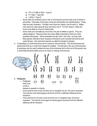 ■ I​B​
I​B  ​
or I​B​
i (BB or BO) = Type B 
■ I​A​
I​B​
 (AB) = Type AB 
■ ii (OO) = Type O 
○ Some traits are inherited only on the X chromosome and are said to be X­linked or 
sex­linked.  Examples of this type of trait are hemophilia and colorblindness.  These 
traits are also recessive.  Females must have two copies, one for each X.  Males 
only need one copy because they only have one X.  For this reason, males are 
much more likely to inherit X­linked traits. 
○ Some traits are controlled by more than one pair of alleles or genes.  They are 
called polygenic.  Because there are many alleles expressed, there are many 
possible phenotypes.  Some examples are skin color, hair color, and eye color. 
○ Most genetic disorders have recessive inheritance such as sickle cell anemia and 
cystic fibrosis.  One dominant disorder is called Huntington’s disease. 
● A karyotype is a chart that shows all of a person’s chromosomes.  The chromosomes are 
paired and lined up in order from largest to smallest.  The last pair is the sex chromosomes. 
A karyotype can be used to determine sex of the individual and to find out of the person has 
a chromosomal abnormality such as an extra or missing chromosome. 
 
 
 
 
 
 
 
 
 
 
 
● Pedigrees 
○ Pedigrees 
show how 
a trait or 
disease is passed in a family. 
○ If two parents have a trait, but their son or daughter do not, the trait is dominant. 
The parents must heterozygous dominant and the unaffected offspring will be 
recessive. 
○ If two parents do not have a trait, but their son or daughter does, the trait is 
recessive.  The parents must again be heterozygous dominant and the affected 
offspring will be recessive. 
   
 
 
 
 