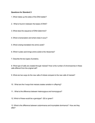 Questions for Standard 3 
 
1. What makes up the sides of the DNA ladder? 
 
 
2.  What is found in between the bases of DNA? 
 
 
3. What does the sequence of DNA determine? 
 
 
4. What is transcription and where does it occur? 
 
 
5. What is being translated into amino acids? 
 
 
6. Which nucleic acid brings amino acids to the ribosomes? 
 
 
7. Describe the two types of proteins. 
 
 
8. What type of cells are created through meiosis? How is the number of chromosomes in these 
cells different from the original cell? 
 
 
9. What are two ways do the new cells of mitosis compare to the new cells of meiosis? 
 
 
 
10.  What are the 4 ways that meiosis creates variation in offspring? 
 
 
11.  What is the difference between heterozygous and homozygous? 
 
 
12. Which of these would be a genotype?  GG or green? 
 
 
13. What is the difference between codominance and incomplete dominance?  How are they 
alike? 
 
 