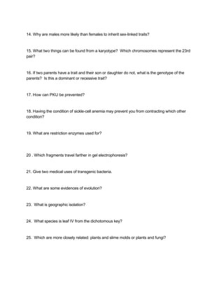  
14. Why are males more likely than females to inherit sex­linked traits? 
 
 
15. What two things can be found from a karyotype?  Which chromosomes represent the 23rd 
pair? 
 
 
16. If two parents have a trait and their son or daughter do not, what is the genotype of the 
parents?  Is this a dominant or recessive trait? 
 
 
17. How can PKU be prevented? 
 
 
18. Having the condition of sickle­cell anemia may prevent you from contracting which other 
condition? 
 
 
19. What are restriction enzymes used for? 
 
 
 
20 . Which fragments travel farther in gel electrophoresis? 
 
 
21. Give two medical uses of transgenic bacteria. 
 
 
22. What are some evidences of evolution? 
 
 
23.  What is geographic isolation? 
 
 
24.  What species is leaf IV from the dichotomous key? 
 
 
25.  Which are more closely related: plants and slime molds or plants and fungi? 
 
 
 
 
 