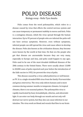 POLIO DISEASE<br />Biology essay - Rolla Tyas Amalia<br />Polio comes from the word poliomyelitis, which refers to a disease caused by virus that effects the central nervous system and can cause temporary or permanent inability to moves and feels. Polio is a contagious disease, which the virus spread through the human interaction. Up to 95 percent of people who are infected the polio will not have serious symptoms. However, even without symptoms, infected people can still spread the virus and cause others to develop the disease. Polio also known as the civilization disease, they become more known by the world at that time. On that era the people who got that disease are uncountable because they are very many, especially in Europe and Asia, and polio could happen to any ages. Polio used to be one of the most dreaded childhood diseases of the 20th century in the United States. There were usually about 13,000 to 20,000 cases of polio reported each year before the introduction of the Salk vaccine in 1955, for prevent the virus of polio.<br />This disease caused by a virus called poliovirus or well known as PV. It is a single-stranded RNA virus from the family Picornaviridae and genus enterovirus. The virus only infects humans and is more common during summer months in temperate climates. In tropical climates, there is no seasonal pattern. The poliomyelitis virus is rapidly inactivated by heat, formaldehyde, chlorine, and ultraviolet light. It can enter our body through our mouth and not only will destruct our nerve system, but they also can cause infection to our intestine. The virus work on blood and vessels that flow to our brain and central nervous system, which weakened our muscle and body systems. Polio can spread widely in secret because the majority of polio patients have no serious symptoms, so they do not know if they are infected with polio. Polio transmission most often occurs through contact with stool from an infected person. This spread of poliovirus can happen in one of several ways, which include:<br />,[object Object]